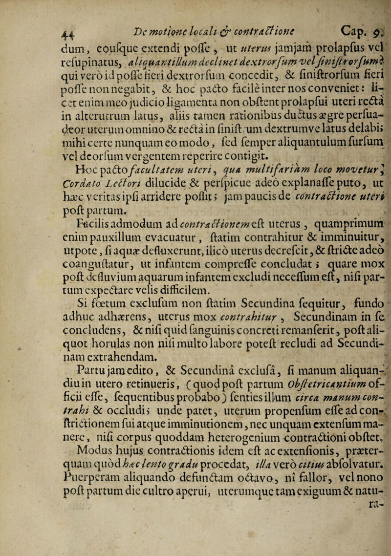 De motione loculi & contra.ttione Cap. 9; dum, coulquc extendi polfe , ut uterus jamjam prolapfus vel refupinatus, aliquantillum declinet dextrorfum veljini/trorfumi qui vero id polTe fieri dextrorfum concedit, & finiftrorfum fieri pofTe non negabit , & hoc pado facile inter nos conveniet: li¬ cet enim meo judicio ligamenta non obftent prolapfui uteri reda in alterutrum latus, aTiis tamen rationibusdudusaegreperfua- deor uterum omnino & reda in finift um dextrumve latus delabi; mihi certe nunquam eo modo, fed femper aliquantulum furfum vel deorfum vergentem reperire contigit. Hoc padofacultatem uteri, qua multifarium loco movetur J Cordato Lc flori dilucide .& perlpicuc adeo explanaffeputo, ut haec veritas ipfi arridere pofiit; jam paucis de contractione uteri poft partum. Facilis admodum ad contractionem eft uterus , quamprimum enim pauxillum evacuatur, ftatim contrahitur & imminuitur, utpotc, fi aquae defluxerunt, ilico uterus decrefcit, & ftride adeo coanguftatur, ut infantem comprefle concludat; quare mox poft defluvium aquarum infantem excludi neceflum eft, nifi par¬ tum expedare velis difficilem. Si foetum exclufum non ftatim Secundina fequitur, fundo adhuc adhaerens, uterus mox contrahitur , Secundinam in fe concludens, & nifi quid (anguinisconcreti remanferit, poft ali¬ quot horulas non nili multo labore poteft recludi ad Secundi¬ nam extrahendam. Partu jam edito, & Secundina cxclufa, fi manum aliquam* diu in utero retinueris, ( quod poft partum ohjletricantium of¬ ficii dfe, fequentibus probabo ) fenties illum circa manum con¬ trahi &c occludi; unde patet, uterum propenfum efleadeon- ftridionem fui atque imminutionem, nec unquam extenfum ma¬ nere, nifi corpus quoddam heterogcniuin contradioniobftet* Modus hujus contradionis idem eft aeextenfionis, praeter¬ quam quod hac lento gradu procedat, illa vero citius abfolvatur. Puerperam aliquando defundam odavo, ni fallor, vel nono poft partum die cultro aperui, uterumque tam exiguum & natu¬ ra- %