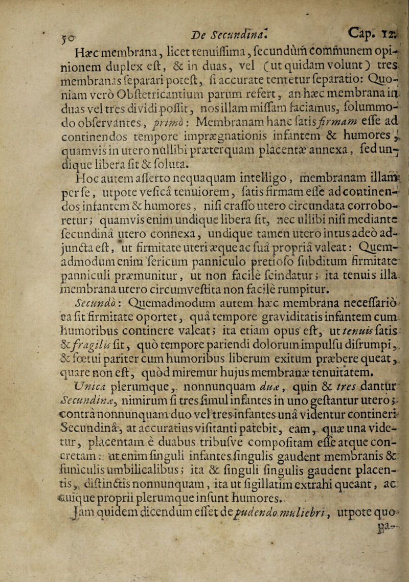 j0 De Secundina* Cap. T2*. Hac membrana, licet tenuiflima , fecundum communem opi¬ nionem duplex eft, & in duas, vel (ut quidam volunt) tres membranasfeparari potefl, ii accurate tentetur feparatio: Quo¬ niam vero Obftetricanrium parum refert, an haec membrana in. duas vel tres dividi poflit, nos illam miflam faciamus, folummo- do obfervantes, grimoi Membranam hanc \2X\sfrmam effe ad continendos tempore impragnationis infantem & humores jL quamvis in utero ntillibi praeterquam placentae annexa, fed un¬ dique libera fit & foluta. Hoc autem afferto nequaquam intelligo, membranam illam5, perfe, utpotevefica tenuiorem, fatis firmam effe ad continen¬ dos infantem & humores, nifi craffo utero circundata corrobo¬ retur j quamvis enim undique libera fit, nec ullibi nifi mediante fecundina utero connexa, undique tamen utero intus adeo ad- jundaeft, \it firmitate uteri aque ac fua propria valeat : Quem¬ admodum enim fericum panniculo pretiofo fubditum firmitate panniculi praemunitur, ut non facile fcindatur> ita tenuis illav membrana utero circumveftita non facile rumpitur. Sccundb: Quemadmodum autem hac membrana neceffario- 'ea fit firmitate oportet, qua tempore graviditatis infantem cum humoribus continere valeat > ita etiam opus eft , ut tenuis fatis & fragilis fit, quo tempore pariendi dolorum impulfu difrumpi,. Scfoetui pariter cum humoribus liberum exitum prabere queat y quare non eft, quod miremur hujus membrana tenuitatem. 'Umca plerumque y: nonnunquam dua9 quin & /w dantur Secundina, nimirum fi tresflmul infmtes in uno geftantur utero j contra nonnunquam duo vel tres infantes una videntur contineri* Secundina, at accuratius vifitanti patebit, eam, qua una vide¬ tur, placentam e duabus tribufve compofitam effe atque con¬ cretam»: ut.enimfinguli infantcsfingulis gaudent membranis&: funiculis umbilicalibus ,* ita & finguli lingulis gaudent placen¬ tis,, diff indis nonnunquam, ita ut figillatim extrahi queant, ac. cuique proprii plerumque infunt humores.. Jam quidem dicendum effet d cfudendomuliebri:, utpotc qua» ' Ba“-