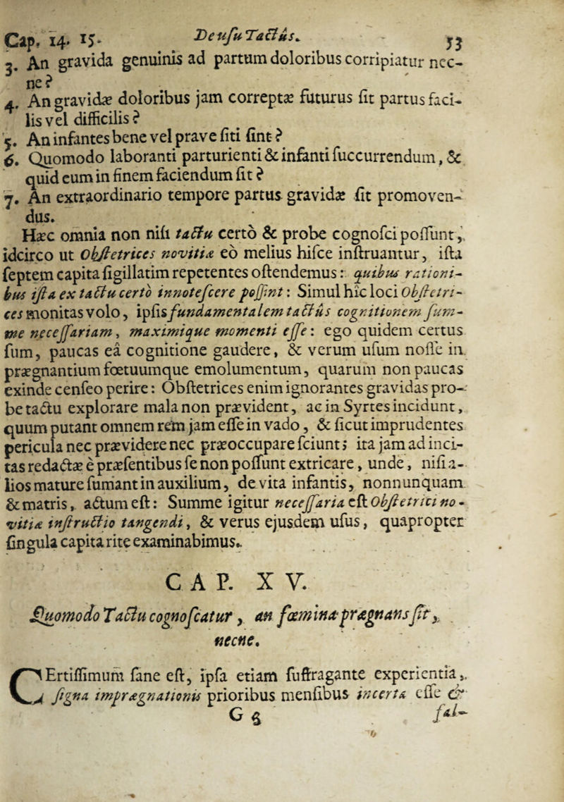 Cap, 14- *5» DetifuTacl&s. - jj 2 An gravida genuinis ad partum doloribus corripiatur nec¬ ne? ' a An gravida; doloribus jam correpta: futurus fit partus faci¬ lis vel difficilis? 5. Au infantes bene vel prave fiti fint ? 6. Quomodo laboranti parturienti & infanti fuccurrendum, Sc quid cum in finem faciendum fit ? 7. An extraordinario tempore partus gravida: fit promoven- dus. Hac omnia non nifi tactu certo & probe cognofci pofiiint idcirco ut ohftetriccs novitia eo melius hifce inftruantur, ifta feptem capita figillatim repetentes oftendemus: quibw rationi¬ bus tfl«. ex t*£tu certo innotefeere foffint: Simul hic loci objietn- tes monitas volo, ipfis fundamentalem tatfus cognitionem fum- we nece (fartam, maximique momenti ejfei ego quidem certus fum, paucas ea cognitione gaudere, 8c verum ufum nolle in. praegnantium foetuumque emolumentum, quarum non paucas exinde cenfeo perire: Obftetrices enim ignorantes gravidas pro¬ be tadtu explorare mala non praevident, ac in Syrtes incidunt, quum putant omnem rem jam effein vado, & ficut imprudentes pericula nec praevidere nec praeoccupare fciunt; ira jam ad inci¬ tas redadte; e praffientibusfe non polfunt extricare , unde, nifia- lios mature fumant in auxilium, devita infantis, nonnunquam & matris, adumeft: Summe igitur necejfariaett.Objietncmo- vitia tnftrutfto tangendi, & verus ejusdem ufus, quapropter fingula capita rite examinabimus* CAP. X V. fhiomodo Tactu cognofcatur, an facminafragnansfity. necne. C^Ertiffimum fane eft, ipfa etiam fuftragante experientia ,. 4 ftgna imfragnationu prioribus menfibus incerta ciTe de G $ ‘
