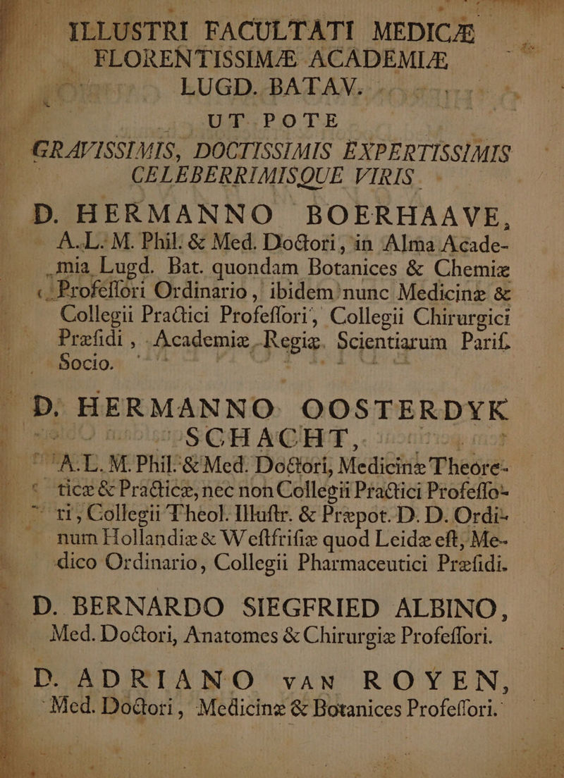 LITERE ILLUSTRI FACULTATI MEDICAE t X FLORENTISSIMJE boi ci Piae ST LUGD. BAT AN. «cuta d UT POTE - GR AVISSLVIS, DOCTISSIMIS EXPERTISSIMIS B5 EBERRIMISQUE VIRIS. D. HERMANNO BOERHAAVE, - A.L. M. Phil: &amp; Med. DoGori, in Alma Acade- .mia Lugd. Bat. quondam Botanices &amp; Chemiz «-Profeffori Ordinario ,' ibidem nunc Medicine &amp; Collegii Pradici Profeffori, Collegii Chirurgict Prafidi , .Academiz, Regia. Scientiarum Parif. Socio. D: HERMANNO: OOSTERDYK B uecO m SCHACHT, «^ E UT NE Phil. &amp; Med. Do&amp;ori, Medieitib Phedré | .* ficz&amp; Pra&amp;ticz, nec non Collegii Practici Profeffo- p cms , Collegii Theol. Illuftr. &amp; Pr: epot.D. D. Ordi- —. mum Hollandie &amp; W eftfrifiz quod Leidz eft, Me- dico Ordinario, Collegii Pharmaceutici Prefdi. D. BERNARDO SIEGFRIED ALBINO, | LTD. ADRIANO vaN ROYEN, | Med. DoGori , Medicinz &amp; Botanices Profeffori.: gp ;