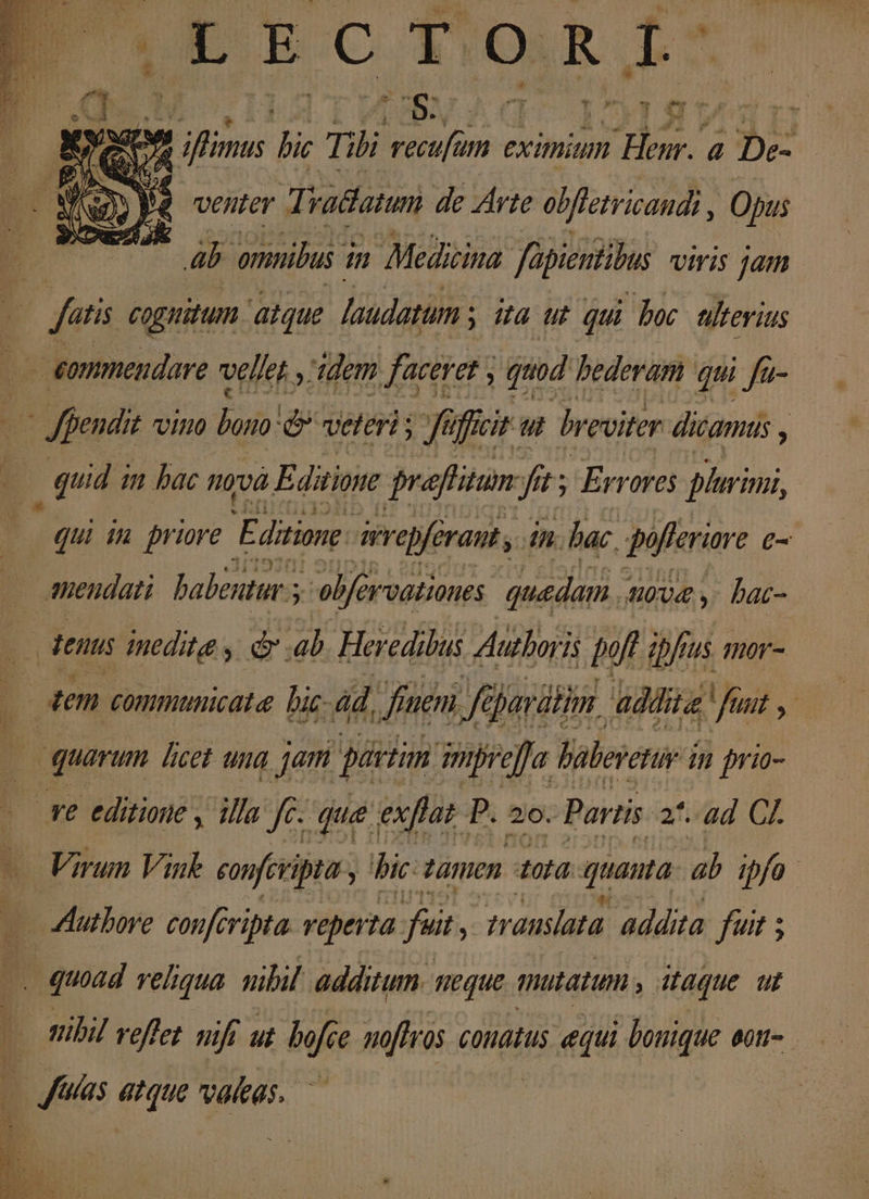 ODECTORI LA p e Y ifinus bic Tibi recufum eximium ed a | De- venter Ti vadatum de Avte obflerricaudi , Opus p omnibus i m Medicina füpientibus viris jam fatis cognitum aque. laudatum ; ; Ua ut qui boc ulterius éommeudare vellet , idem faceret , quod bederam qui fa- b Jffendit Uno bro e veteri ; : quid i imn bac nova E ditiose praftitum Jit Errores plurinii, ] ffcir ut breviter dicamus , qui 14 priore P ditione: irrepfraut, in. bac, pofferiare C- mendati. babentur 3 elf vvationes quedam . 40v , bac- dens inedita y &amp; .ab. Heredibus Authoris poft ibfrus mor- dem communicata hic ád, finem, fe Jü Jardin. additae | fiit y. quarum ficet ung jam partim mpreffa Valeretuy i in prio- ve editione , illa yes que exftat P. 2o. Partis. 2*..ad CI. Virun Viuk eonferipta hic zanen 10d quanta ab ipfo - utbore confcripta. reperta fai translata addita fuit ; Bou veliqua uibil additum. ueque mutatum , Jaque ut | | siibil veffet nift ut bofce noftras conatus equi bonique aott-. T4 as atque valeas.