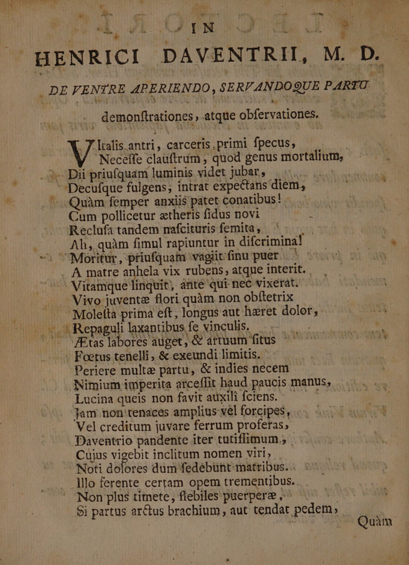 - v , Mas t QAM xw TP Min S ERROR *W€OG S E  oed ee ] bM ' fs £ . | í L5 ad ! ! -  , ] iu ; * | ei | LR VA, $ i HENRICI DAVENTRII, M. D LÀ T (9 ÀJ demonftrationes atque obfervationes. .7 talis antri, carceris, primi fpecus, ü WM Neceffe clauftrüm , quod genus mortalium, - . S. Dii priufquam luminis videt jubar, |... -Decufque fulgens, intrat expectans diem, ^   . ^ -Quàm femper anxii$ patet conatibus! - : Cum pollicetur ztheris fidus novi Reclufa tandem nafcituris femita , ó K Ah, quàm fimnl rapiuntur in difcrimina! «^, 'Moritur, priufquam. vagiit finu puer | . . Á matre SETS vix rubens, atque interit. . 7^ Mitamque linquit, ánte qui nec vixerat. . Mivo juvente flori quàm non obíletrix .— Moleità prima eft , longus aut haeret dolor; «CMM ^r so Repaguli laxantibus fe vinculis, 57... 5 us JEüslaboresauget&amp; amuum fitus ^ 00000 ^ .* Foetus tenelli, &amp; exeundi limitis. | Periere multe partu, &amp; indies necem Nimium imperita arceffit haud paucis manus, Lucina queis non favit auxili fciens..— ^ — Jam non tenaces amplius vel forcipes, Vel creditum juvare ferrum proferas; - Daventrio pandente iter tutiffimum., | Cuius Do inclitum nomen viri» . 'Noti dolores dum fedebünt-matribus. . lllo ferente certam opem trementibus.. . Non plus timete, flebiles paerpere ,^ FN $i partus arctus brachium, aut tendat pedem, Qui | , .Quàm