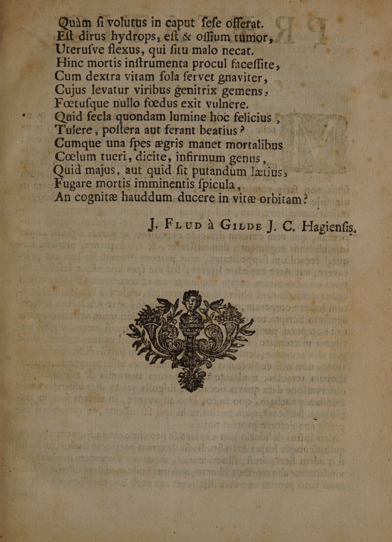 Quàm fivolutus in caput fefe offera. « — . . — . JEitdirus hydrops, eft &amp; offiuumtümor, ^^ — — . Uterufve flexus, qui fitu malo necat. PS — . Hinc mortis inftrumenta procul faceffite, - . Cum dextra vitam fola fervet gnaviter, Cujus levatur viribus genitrix gemens, Foetufque nullo foedus exit vulnere. * *. Qaid fecla quondam lumine hoc felicius ;: — Tulere; poitera aut ferant beatius? Cumque una fpes egris manet mortalibus | Coelum tueri, dicite, infirmum genus, -—... Quid majus, aut quid fic putandüm latius; ^ | Fugare mortis imminentisfpicula,. 5 An cognite hauddum. ducere in vite orbitam? .- ]. Fu v» à Girps J. C. Hagienfis. .. ^ *