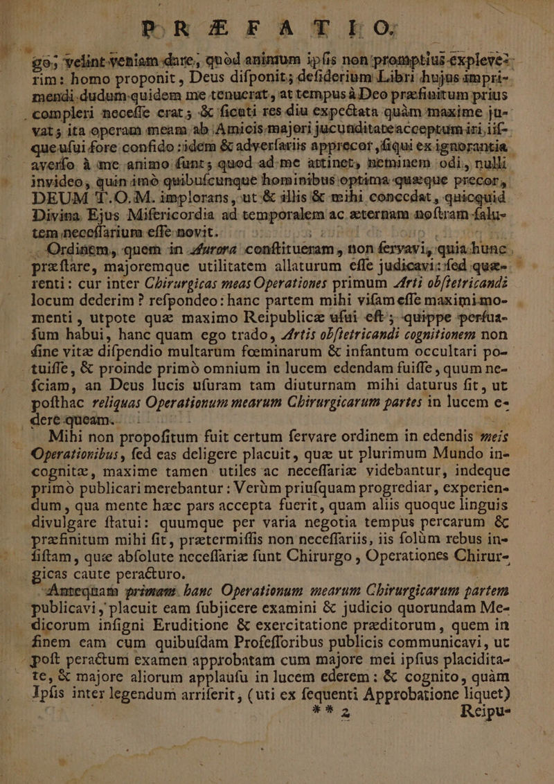 ORREEFATEO  go; Yelint-veniam dare, quod anintum ipis non promptius-explevez:- rim: homo proponit , Deus difponit; defiderium Libri hujus ampri-. mendi.dudum-quidem me tenucrat., at tempus à. Deo przcfinitum prius . compleri neceffe erat; ficoti res diu expe&amp;tata quàm maxime ju-- vat; ita operam meam ab Amicis. majeri jucunditabeacceptum iri iif-. . queufui fore.confido :idem &amp; adverfariis apprecor ,fiqui ex ignorantia | averfo à me animo funt; quod ad.me attinet, netninem odi, nulli invideo; quin imó quibuícunque hominibus optima quseque precor, DEUM '.O.:M. implorans , ut &amp; illis &amp; mihi conccdat , quicquid Divina. Ejus Miftricordia ad temporalem ac aeternam noftram falu- tem neceflarium effe novit. : i^] uo Vdioxhe .. Ordinem, quem in furora conftitueram , non feryayi, quia hunc. | praflare, majoremque utilitatem allaturum efle judicavi:fed que- ^ — renti: cur inter Cirargicas meas Operationes primum rti ob[ietricandz locum dederim ? refpondeo: hanc partem mihi vifam effe maximi-mo- menti, utpote quz maximo Reipublicz ufui eft; quippe perífua- fum habui, hanc quam ego trado, rtis ob/ietricandi cognitionem non £ine vitae difpendio multarum foeminarum &amp; infantum occultari po-- tuiffe, &amp; proinde primó omnium in lucem edendam fuiffe , quum ne- fciam, an Dcus lucis ufuram tam diuturnam mihi daturus fit , ut pofthac reliquas Operationum mearum Cbirurgicarum partes in lucem e- dere queam... 5: 57- jb . — Mihi non propofitum fuit certum fervare ordinem in edendis eis — Operationibus , fed eas deligere placuit, quz ut plurimum Mundo in- cognitz, maxime tamen utiles ac neceffariz videbantur, indeque primo publicari merebantur : Verüm priufquam progrediar , experien- dum, qua mente hzc pars accepta fuerit, quam aliis quoque linguis divulgare ftatui: quumque per varia negotia tempus percarum &amp; prafnitum mihi fit, praetermiffis non neceffariis, iis folüm rebus in- fiftam , quc abfolute neceflariz: funt Chirurgo , Operationes Chirur- . gicas caute peracturo. | vAÁnteqnam primam. banc Operationum mearum Chirurgicarum partem ». publicavi, placuit eam fubjicere examini &amp; judicio quorundam Me- —.— dicorum infigni Eruditione &amp; exercitatione preditorum , quem in 4inem eam cum quibufdam Profefforibus publicis communicavi, ut ^ pott peractum examen approbatam cum majore mei ipfius placidita- |o te, X majore aliorum applaufu in lucem ederem : &amp; cognito, quàm Jpfis inter legendum arriferit ; (uti ex fequenti Approbatione liquet) ii xad : Reipu-
