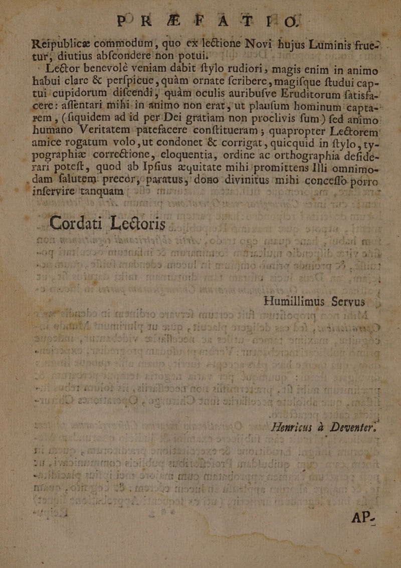 4 , : MN - An : é i Reipublics&amp; commodum, quo ex lectione Novi hujus Lüminis frue-. - . £ur?/ diutius abfconidere tion potui T» 1USXE Lu Bonors onn cunt ' Le&amp;or benevole veniam dabit ftylo rudioti, magis enim in animo habui clare &amp; perfpicue , quàm ornate fcribere, magifque ftudui cap- tui cupidorum difcendi quàm oculis auribufve Erüditorum fatisfa- cere: affentari mihi- in 4nimo non erat j ut plaufum hominum capta-- rem , (fiquidem ad id per. Dei gratiam non proclivis fum) fed animo: humano Veritatem patefacere conftitueram ; quapropter Le&amp;orem: amice rogatum volo, ut condonet &amp; corrigat , quicquid in ftylo, ty- . pographize correctione, eloquentia, ordine ac orthographia defide- rari poteft, quod ab Ipfius zquitate mihi promittens Illi omnimo- . dam falutem: precór,- paratus, domo divinitus mihi conceffo. porro * infervire tanquam | 505 tmo jeRLUIS scpadndeisth QOURT Ed Corda Ledoris. 135 € die II ,  ^ H ^ - H ^- HT 4 123 j 1 lH z : àx4 « 5 $343EA1i.  à TT , $4 àdé. od SiS Fs by uil Humillimus Servus ys Amunbo c tpseibio esprvr TITRE IE 2 ^ - qu. d imn diis. TNI | 'h &amp; Ta [23 b3 &amp; £ - Henrigus à Deventer, ni ] » TI P5 x . T - ia I. Hi [4i d por (6 : - , r