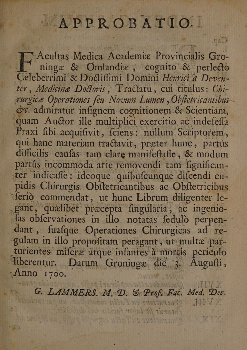 4 Ms «M : jd ex 1 j ; [^ VM . : * nv * Lodi e DE » o Jm iw : * «nem ; | , 1 $ |j i v^ ERA C bu : ü j 1 ; * ng / 3 | i d it b^ N * $ * h . P. / v ert H ^ Acultas Medica Academiz Provincialis Gro- ^E ninge &amp; Omlendie ;. cognito &amp; 'perledto Celeberrimi &amp; DoG&amp;iffimi Domini Hegrici 2. Deven- rurgice Operationes feu Novum Lumen , Obffetricantibus— . Gv. admiratur infignem cognitionem &amp; Scientiám, :quam Audor ille multiplici exercitio ac indefefla Praxi fibi acquifivit, fciens: nullum Scriptorem, qui banc materiam tra&amp;avit, preter hunc, part(üs difhcilis caufas. tam clare manifeftafle , &amp; modum .partüs incommoda arte removendi tam fignifican- ter indicaffe: ideoque quibufcunque difcendi cu- pidis Chirurgis Obfletricantibus ac Obfletricibus - derioó commendat, ut hunc Librum diligenter le- .gant, quilibet precepta fingularia, ac ingenio- fas obfervationes in illo notatas fedulo perpen- dant, fuafqüe. Operationes Chirurgicas ad re- gulam in illo propofitam peragant , ut; multz .pat- urientes. miferz atque infantes à mortis periculo Anno 1700. PIU S : &amp;oXA AR T P4 Med. $Der. $ T $ À bi t 