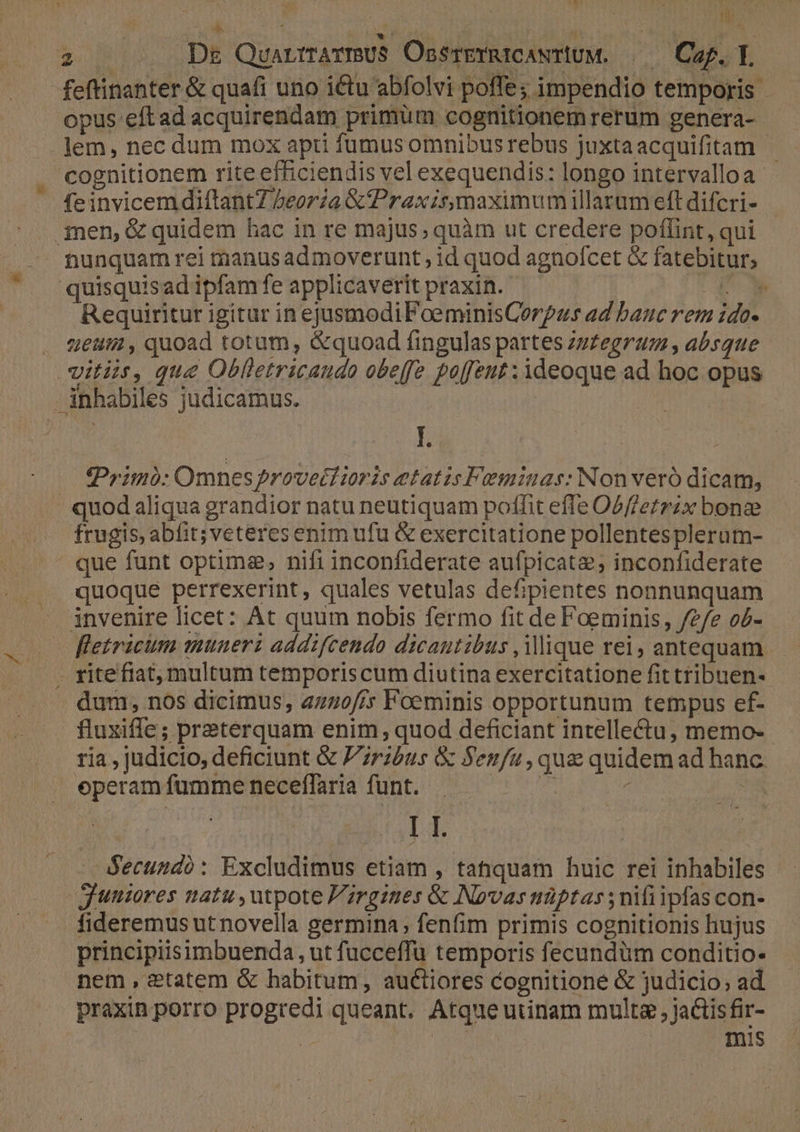 dic EN 2 . BDr QuartrrarmUS OssreTYRICANTIUM. | Caf. L feftinanter & quafi uno ictu abfolvi poffe; impendio temporis - opus eftad acquirendam primum cognitionem rerum genera- lem, nec dum mox apti füumus omnibusrebus juxtaacquifitam |. cognitionem rite efficiendis vel exequendis: longo intervalloa- feinvicem diílantZ Zeorza & Praxis maximum illarum eft difcri- tunquam rei tnanus admoverunt ;id quod agnofcet & fatebitur; quisquisad ipfam fe applicaverit praxin. t4 Requiritur igitur in ejusmodiFoeminisCerpzs ad banc rem ido- uet , quoad totum, &quoad fingulas partes zzZegrum , absque vitiis, que Oblletricaudo obeffz po[[eut : 3deoque ad hoc opus - inhabiles judicamus. | hs Lh ; Primo: Omnes?rovecdioris etatis Femiuas: Nonveró dicam, | quod aliqua grandior natu neutiquam poffit effe Obffetrzx bone frugis, abfit; veteres enim ufu & exercitatione pollentesplerum- ' que funt optime, nifi inconfiderate aufpicata; inconfiderate quoque perrexerint, quales vetulas defipientes nonnunquam invenire licet: At quum nobis fermo fit de Foeminis, /e/e o5- fletricim munerz addifcendo dicautibus , iique rei, antequam . ritefiat, multum temporiscum diutina exercitatione fit tribuen- dum, nos dicimus, a270/; Foeminis opportunum tempus ef- fluxiffe ; preterquam enim, quod deficiant intellectu, memo- tia , judicio, deficiunt & Przbus & Sen/u , que quidem ad hanc. eperam fumme neceffaria funt. Fe ^ m : LI. Secundo: Excludimus etiam , tahquam huic rei inhabiles Juniores natu , utpote F'rgines & Novas nüptas ; nifi ipfas con- fideremus ut novella germina, fenfim primis cognitionis hujus principiisimbuenda, ut fucceffu temporis fecundüm conditio- nem, &tatem & habitum, auctiores cognitione & judicio; ad praxin porro progredi queant. Atque utinam multa , jactisfir- : : mis