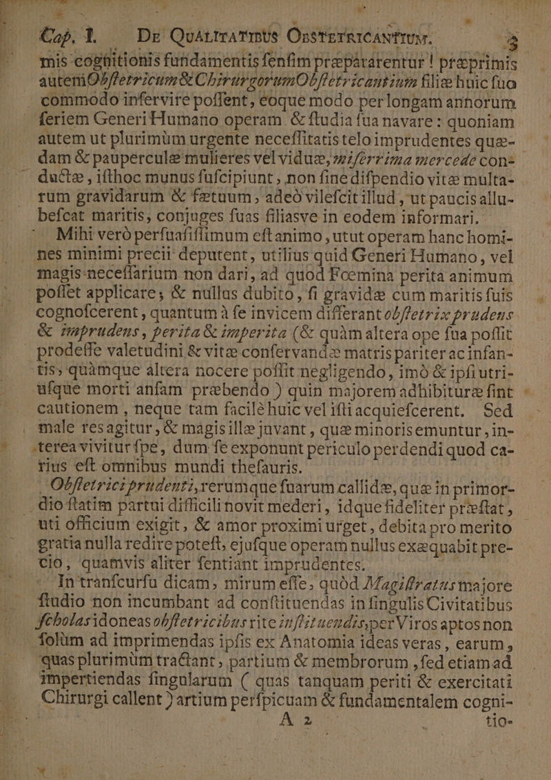 miis cogtlitionis fundamentis fenfim prespátarentur ! práprimis autem OPfferricum&amp; ChrürgorumOUfletricamum filie huic fuo . commodo infervire polTent, eoque modo perlongam anhorum feriem Generi Humano operam &amp; ftudia fua navare : quoniam V dam &amp; paupercule mulieres vel viduz, wZ/errima mercede con- rum gravidarum &amp; fetuum;, adeó vilefcit illud ut paucis allu- befcat maritis, conjuges fuas filiasve in eodem informari. - Mihi veró perfuafiflimum eftanimo , utut operam hanc homi- nes minimi precii deputent, utilius quid Generi Humano, vel poffet applicare; &amp; nullus dubito, fi gravidae cum maritis fuis cognolcerent , quantum à fe invicem differantol/fetrix prudens &amp; nmeprudeus, perita &amp; imperita (&amp; quàm altera ope fua poffit prodeffe valetudini &amp; vitze confervand-e matris pariter acinfan- tis; quàmque altera nocere poflit negligendo, imó &amp; ipfiutri- ufque morti anfam prebendo ) quin majorem adhibiturz fint cautionem , neque tam facilé huic vel iftiacquiefcerent. Sed terea viviturfpe, dum fe exponunt periculo perdendi quod ca- rius eft omnibus mundi thefauris. (d | Obfletrict prudenti, rerumque fuarum callide, que in primor- . dio flatim partui difficilinovit mederi, idquefideliter prieftat, uti officium exigit, &amp; amor proximi urget , debita pro merito cio, quamvis aliter fentiant imprudentes. —— ese In tranfcurfu dicam, mirum effe; quód Magiliretus majore ftudio non incumbant ad conftituendas in fingulis Civitatibus folüm ad imprimendas ipfis ex Anatomia ideas veras, earum, quas plurimum tra&amp;ant ; partium &amp; membrorum ,fed etiamad Chirurgi callent )artium perfpicuam &amp; fundamentalem cogni- bh | A3 : tio- »*