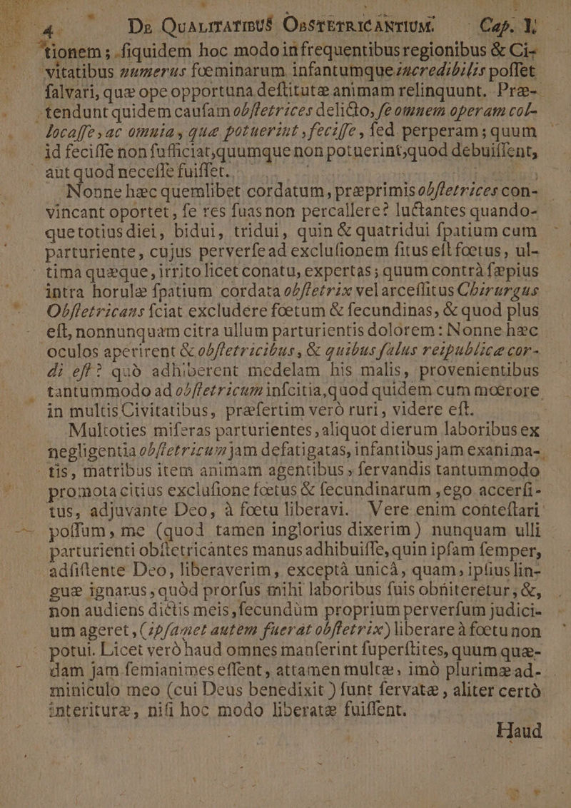 de T De QuarnrmAfmUÉ OssrbrRiCANTIUM. —— Cap. Y —. tonem;.fiquidem hoc modoinfrequentibus regionibus &amp; Ci- vitatibus guerras foeminarum infantumquezgeredibilis poffet - . falvari, que ope opportuna deftitute animam relinquunt. Pra-- . «tendunt quidem caufam oZ/Pe£rices delicto, fe omuem operan coL- . — Jecaffe yac omuia, que potuerint ,feciffe, fed perperam; quum — . jdfeciffe nonfufficiat,quumque non potuerint;quod debuifient, ' ant quod necefle fuiiet. n. s ss Lis. * Nonne hecquemlibet cordatum, preprimiso/errzcescon-.— vincant oportet , fe res fuasnon percallere? luctantes quando- quetotiusdiei, bidui, tridui, quin &amp; quatridui fpatiumcum ^ parturiente, cujus perverfead exclu(ionem fitus eft foetus , ul-  tima queque, irrito licet conatu, expertas; quum contrà fepius intra horulz fpatium cordata oZ/Petrix velarceflitus Chzrurgus. Obfletricaus fciat excludere foetum &amp; fecundinas, &amp; quod plus - eft, nonnunquamcitra ullum parturientis dolorem: Nonne hec - oculos aperirent &amp; odffetrzcibus , &amp; quibus falus reipublice cor- di efl? quó adhiberent medelam his malis, provenientibus tantummodo ad e/ffetricum nfcitia,quod quidem cum moerore. in multisCivitatibus, prafertim veró ruri , videre eft. Multoties miferas parturientes aliquot dierum laboribusex | megligenua o/b/etricuz jam defatigatas, infantibus jam exanima-, tis, matribus item animam agentibus » fervandis tantummodo promota citius exclufione foetus &amp; fecundinarum , ego. accerfi- tus, adjuvante Dco, à foetu liberavi. Vere enim conteflari: —- poffum, me (quod tamen inglorius dixerim ) nunquam ulli . parturienti obitetricantes manus adhibuiffe, quin ipfam femper, adfilente Deo, liberaverim, exceptà unicáà, quam, iplius lin- gus ignarus , quód prorfus mihi laboribus fuis obüiteretur; &amp;, non audiens dictis meis ,fecundüm proprium perverfum judici- um ageret , (zP/apet autem fuerat obfletrix)liberareàfoetunon . potui. Licet veró haud omnes manferint füperítites, quum quz- dam Jam femianimes effent , attamen mult; imó plurimead- miniculo meo (cui Deus benedixit ) funt fervata , aliter certó: | interiture, nifi hoc modo liberata fuiflent. | | m do d aoo daa] E3 RONUE x Eutr 5 OVEM E E! E