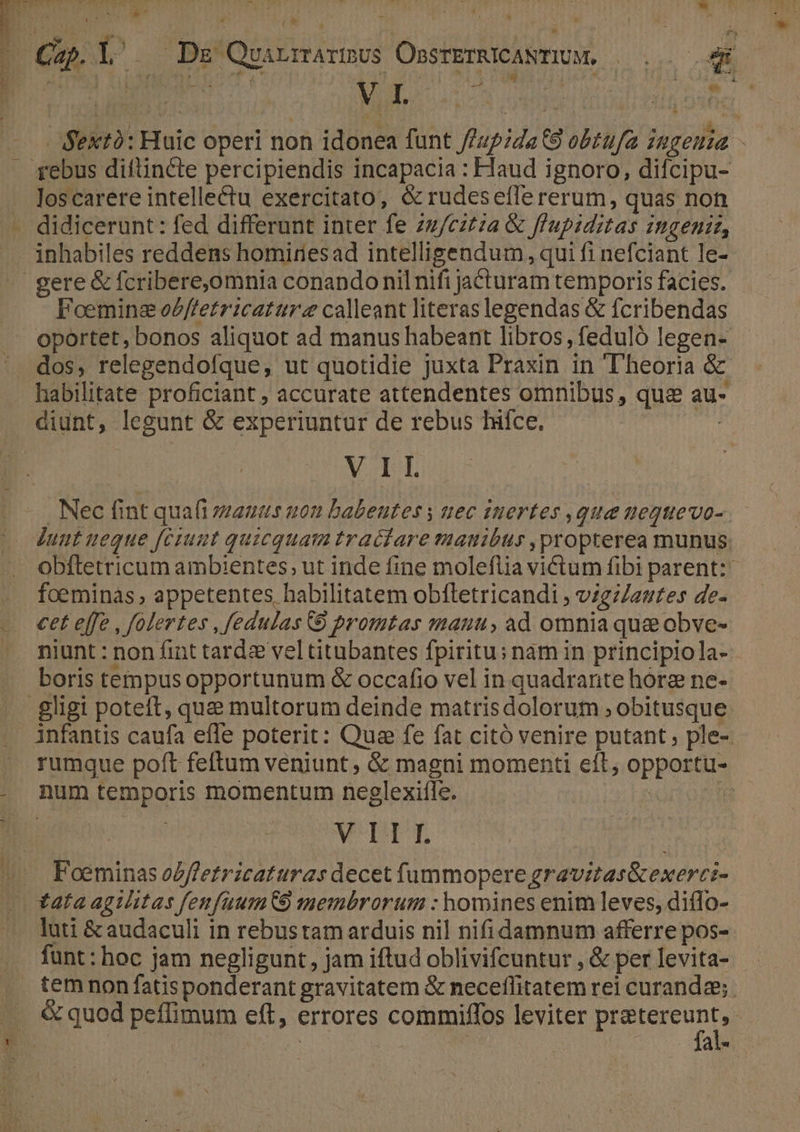 * N- 7 : j : | T »* LA  loscarere intellectu exercitato, &amp; rudeseíTe rerum, quas non Foemine oZffetricattr calleant literas legendas &amp; fcribendas oportet, bonos aliquot ad manus habeant libros, feduló legen- habilitate proficiant ; accurate attendentes omnibus , quce au- diunt, legunt &amp; experiuntur de rebus hifce. | VII dunt ueque [ciunt quicquam traciare manibus propterea munus foeminas appetentes habilitatem obífletricandi , vzgz/autes de- cet effe , folertes , fedulas 9 promtas manu, ad omnia quae obve- niunt : non fint tardz vel titubantes fpiritu; nam in principiola- boris tempusopportunum &amp; occafio vel in quadrarite hore ne- infantis caufa efle poterit: Qua fe fat citó venire putant; ple- rumque poft feftum veniunt, &amp; magni momenti eít, opportu- num temporis momentum neglexifle. | m VDIT luti &amp;audaculi in rebustam arduis nil nifidamnum afferre pos- temnon fatisponderant gravitatem &amp; neceflitatem rei curanda; fal-
