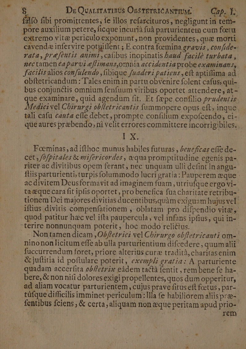 $ | . JQDzQvuaurarists OssTeTRICANTIUM, Cap. Y. pore auxilium petere, ficque incuriá fuà parturientem cum foeru. extremo vitz? periculo exponunt, non providentes, qua morti cavenda infervire potuiflent ; E contra foemina gravis , con/ide--- vata, prefentis animi ,caübus inopinatis baud. facile turbata , nectameneaparvi e[limams,omnia accidentia probe examitiatis,. Jacilts alios confulendo ,ibique fuaderz patiens , eft aptiffima ad - obftetricandum : T'ales enim in partu obvenire folent cafus; qui- bus conjunctis omnium fenfuum viribus oportet attendere; at - que examinare, quid agendum fit. Et fepe confilio pradeni zs. AMediez vel Chirurg: oblletricantzsr (ummopere opus eft, inque. tali cafu cauta effe debet ; prompte confilium expofcendo, ei-- d». 0 . Foeminas, ad ifthoc munus habiles futuras , Zezefícas efie de- cet , /ofpztales &amp; mzféricordes , equa promptitudine egenis pa- riter ac divitibus opem ferant, nec unquam ulli defint inangu- ac divitem Deusformavit ad imaginem fuam , utriufque ergo vi- taque cara fit ipfis oportet, pro benefica fua charitate retribu-- tionem Dei majores divitias ducentibusquàm exiguam hujusvel | iftius divitis compenfationem , oblatam pro difpendio vite, quod patitur hac vel ifta paupercula, vel infans ipfius, qui in- Non tamen dicam ,O/f'etrici vel Cbirurgo obfletricanti om- ninononlicitum effe ab ulla parturientium difcedere , quumalii fuccurrendum foret, priore alterius cure tradità, charitasenim | &amp; juflitia id poftulare poterit, exezipli gratia: A parturiente quadam accerfita o/f/etrix eádem tactà fentit , rem bene fe ha- bere, &amp; nonnifi dolores exigi propellentes, quos dum opperitur, ad aliam vocatur parturientem , cujus prave fitus eft foetus, par- tüfque difficilis imminet. periculum:lla fe habiliorem aliisprz- fentibus fciens ; &amp; certa; aliquam non eque peritam apud prio- 2 | | «m ^ gem 