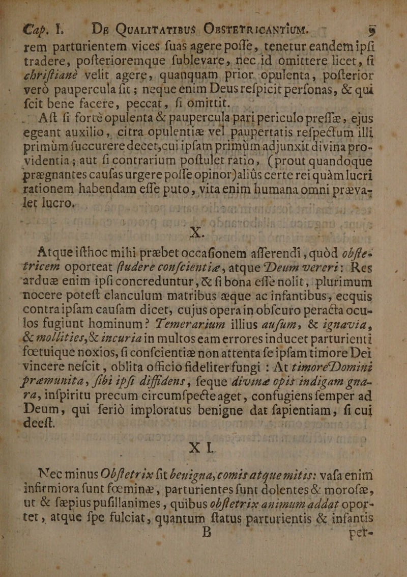 - ) V OMUPINCOTT p  * : ÁpuT ; i á iio ) NW — Prec * , Cap. Y. 2 Bd QuarrrATIBUS ÜsserETRICANTIUM. — [] rem partürientem vices fuas agere poíle, tenetur eandem ipfi tradere, pofterioremque fublevare, nec.id omittere licet, fi ebrifiianó velt agere, quanquam, prior. opulenta , pofterior yeró paupercula fit ; neque enim Deusrefpicit perfonas, &amp; qui fcit bene facere, peccat, fi omitüt. | .'- Aft fi fortéà opulenta &amp; paupercula pari periculo preffze , ejus egeant auxilio, citra opulentia vel paupertatis refpectum illi primüm fuccurere decet;cui ipfam primumadjunxit divina pro- videntia; aut fi contrarium poftulet ratio, (prout quandoque pregnantes caufas urgere poíTe opinor)aliüs certe rei quàmlucri let lucro. | ] ES TNT AÁtqueifthoc mihi prebet occafionem afferendi , quód o2/fe« £riceta oporteat ffudere confcieutiz , atque Deum vereri: Res ardusg enim ipíiconcreduntur, &amp; fi bona effe nolit, plurimum nocere poteft clanculum matribus eque ac infantibus, ecquis contraipfam caufam dicet, cujus operain obfcuro peracta ocu- los fugiunt hominum? Zemerarium illius eufums &amp; ignavia, &amp; mollties,X incuriain multos eam errores inducet parturienti foetuique noxios, fi confcientiz nonattenta feipfam timore Dei vincere nefcit , oblita officio fideliterfungi : At zzmoretDominz - 74,infpiritu precum circumfpecteaget , confugiens femper ad. Deum, qui ferió imploratus benigne dat fapientiam, fi cui XL Nec minus O/ffetrix fit leuzgna comis atquemitzs: vafaenim infirmiora funt foemina, parturientes funt dolentes &amp; morofz, ut&amp; faepius pufillanimes , quibus e/ffetrix auimum addat opor- E pet-