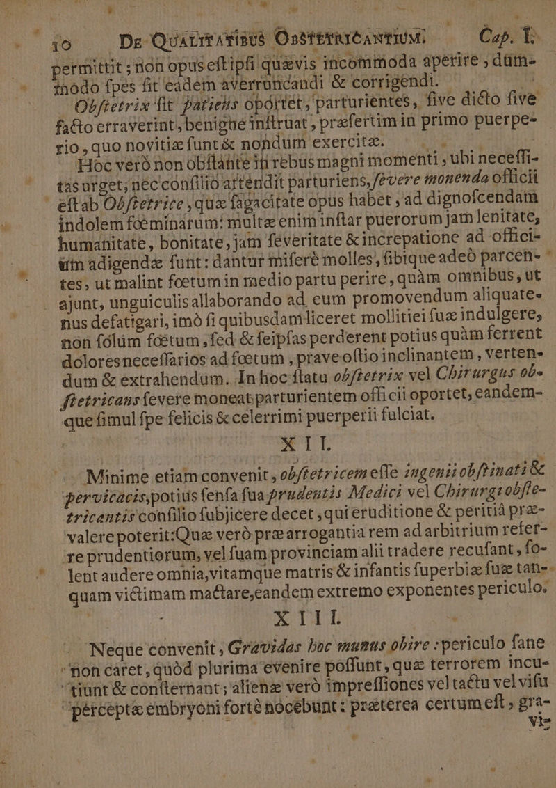 zi Li i | T EI ijo . De Quxcmasisus OsstErirCAwtIUM: Cap. Y. permittit ; non opus eftipfi quavis incommoda aperire , dütn- inodo fpes fit eadem averruncandi &amp; corrigendi. | TH. Obffetrix fit arietis oportet, parturientes , five dicto five faftoerraverint, benigae inftruat ; praefertim in primo puerpe- rio,quo novitizfunt&amp; nondum exercit. ^. . | Hoc veró non obitáhte 11i ebus magni momenti ; ubi neceffi- tas urget; nec confilio artendit parturiens,/evere moneda officit indolem foeminarum: multe enim inftar puerorum Jam lenitate, humanitate, bonitate , jam feveritate &amp;increpatione ad offci- | ui adigendz fant: dantur miferé molles; fibique adeó parcen- * tes, ut malint foetum in medio partu perire,quàm omnibus, ut ajunt, unguiculisallaborando ad. eum promovendum aliquate- nus defatigari, imó fi quibusdamliceret mollitiei fuz indulgere; non fólüm fditum fed &amp; feipfas perderent potius quàm ferrent doloresneceffarios ad foetum , praveoftio inclinantem , vertens dum &amp; extrahendum. In hoc flata osfferrix vel Chirurgus ob» fietricans excre moneat parturientem officii oportet, eandem- que fimul fpe felicis &amp; celerrimi puerperii fulciat. X IL ^. Minime etiamconvenit, ob/fetricetm efle geni obfiinati &amp; | gervicacis,potius fenfa fua prudentis Medici vel Chbirurgsobfle- zricentis confilio fubjicere decet ,qui eruditione &amp; peritià pre- valere poterit:Quz veró priearrogantia rem ad arbitrium refet- 're prudentiorum, vel fuam provinciam alii tradere recufant, fo- lent audere omnia,vitamque matris &amp; infantis fuperbize fug tan-- quam victimam mactare,eandem extremo exponentes periculo. i ) qp mE Neque convenit ; Gravidar boc mumus obire : periculo fane mon caret, quód plurima evenire poffunt, que terrorem incu- tunt &amp; confternant; alienz veró impreffiones veltactu vel vifu percepta embryoni forté nocebunt: praterea certum eft , gra- | : . Vie