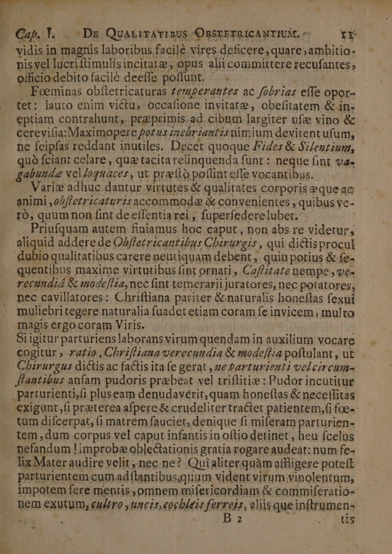 nis vel lucriftimulisincitate, opus alii committere recufantes officio debito facilé deeffe poflunt. ^ - Foeminas obítetricaturas Zerzgeramtes ac fobrías effe opor- eptiam contrahunt, preprimis.ad cibum largiter ufe vino & cerevilia: Maximopere Po£u«t zuzebriantzs nimium devitent ufum, ne feipfas reddant inutiles. Decet quoque F74es & SZenrium, quó fciant celare , qu& tacita relinquenda funt : neque fint va. animi ,o//fetrzcaturzs accommoda à convenientes , quibus ve- ro, quumnon fint de eflentiarei , fuperfederelubet. Priufquam autem finiamus hoc caput, non abs re videtur, aliquid addere de OAffezricantius Cbirurgis , qui dictisprocul Qubio qualitatibus carere neutiquam debent, quin potius & fe- quentibus maxime virtutibus fint ornati , Ce//ztate nempe , ve- recundid & modefHia, nec fint temerarii juratores, nec potatores, nec cavillatores: Chrifliana pariter & naturalis honeflas fexui muliebri tegere naturalia fuadet etiam coram fe invicem, tnulto magis ergo coram Viris. Doom AN oi igitur parturiens laborans virum quendamin auxilium vocare cogitur » 72740 , Chrifliana verecundia & maodeffia poftulant, ut Chirurgus dictis ac factis ita fe gerat , ue Parturzenti veleircum- flautibus anfam pudoris praebeat vel triflitie : Pudor incutitur tum difcerpar, (1 matrem fauciet, denique fi miferam parturien- tem ,dum corpus vel caput infantisin oftio detinet, heu fcelus 2 WS d i. lix Mater audire velit nec ne? Quialiterquàm affligere poteft impotem fere mentis ,omnem mifericordiam & commiferatio- - nem exutum; caufro ,umcis,eocbleis ferreis, alis queinftrumen- ib a | EB quo up MH