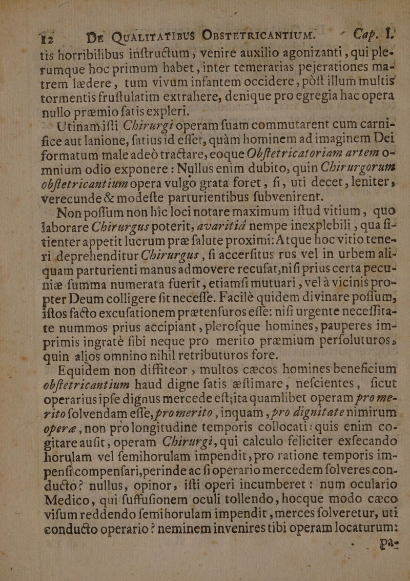 *wheoge tt F4 4 2c Po s É ^ tis horribilibus inftructum ; venire auxilio agonizanti , qui ple- ramque hoc primum hábet, inter temerarias pejerationes ma- tormentis fruftulatim extrahere, denique pro egregia hac opera Utinamjfli Chzrargi operamfuam commutarent cum carnis ficeaut lanione, fatiusid effer, quàm hominem ad imaginem Det formatum male adeó tractare; eoque OZffetricatoriam artem o- mnium odio exponere : Nullus enim dubito, quin C5zrargorums obfletricautium opera vulgo grata foret , fi, uti decet, leniter, Non poffum non hic loci notare maximum iftud vium, quo faborare Chirurgus poterit, avaritid nempe inexplebili , qua fi- tienterappetit lucrum pre falute proximi: Atque hoc vitio tene- ri deprehenditur Chzrurgus , fi accerfitus rus vel in urbem ali- quam parturienti manusadmovere recufat;nifi prius certa pecu- nie fumma numerata fuerit, etiamfi mutuari , vel à vicinis pro- pter Deum colligere fit neceffe. Facilé quidem divinare poffum, iftos facto excufationem pretenfuros efle: nifi urgente neceffita- te nummos prius accipiant , plerofque homines, pauperes 1m- primis ingraté fibi neque pro merito premium perfoluturos; quin alios omnino nihil retributuros fore. ! Equidem non diffiteor ; multos cecos homines beneficium obftetricautium haud digne fatis zeftimare, neícientes, ficut opere ,non prolongitudine temporis collocati:quis enim co- gitareaufit, operam Chirurgi, qui calculo feliciter exfecando horulam vel femihorulam impendit; pro ratione temporis im- penfiicompenfari,perindeac fioperario mercedem folveres con- Medico, qui fuffufionem oculi tollendo, hocque modo c&amp;co vifum reddendo femihorulam impendit , merces folveretur, uti conducto operario? neminem invenires tibi operam locaturum: AES RN ios