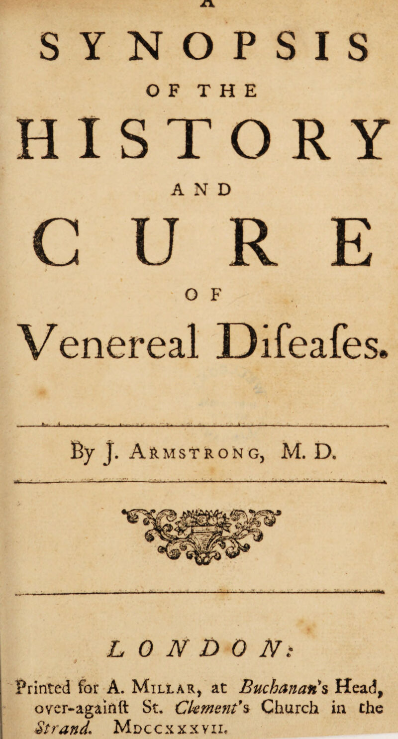 SYNOPSIS O F T H E HISTORY AND C U R E > OF i Venereal Difeafes. £L.^ —---—t Byj. A RMSTRONG, M. D. ----—J-S-*-— LONDON: * ' Printed for A. Millar, at Buchanan's Head, over-againft St, Clement's Church in the Strand1 Mdccxxxyii,