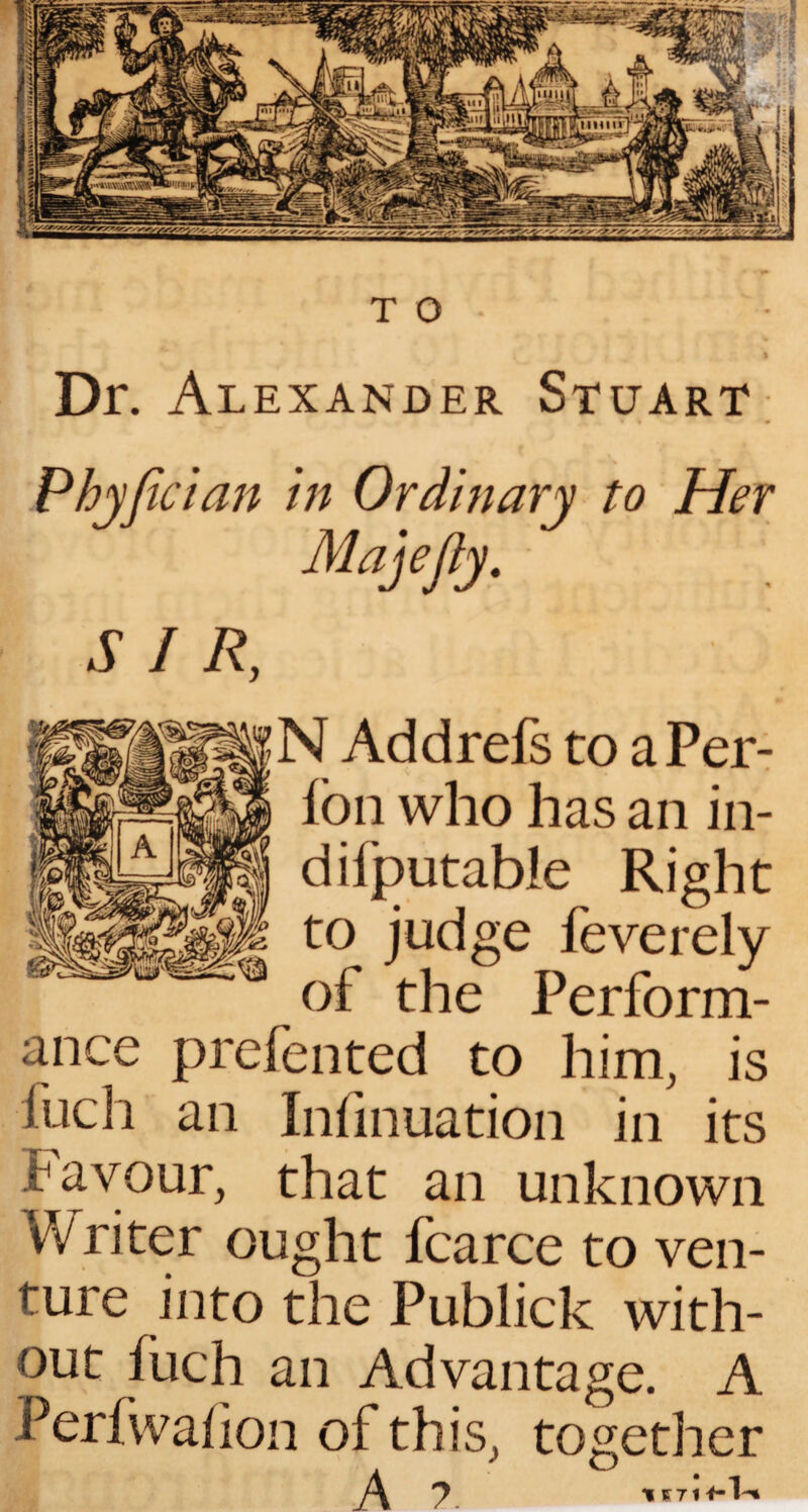 » Dr. Alexander Stuart Phyfician in Ordinary to Her Majefty. SIR, N Addrefs to aPer- fon who has an in- difputable Right to judge feverely of the Perform¬ ance prefented to him, is iuch an Infinuation in its favour, that an unknown Wri ter ought fcarce to ven¬ ture into the Publick with¬ out fuch an Advantage. A Perfwahon of this, together