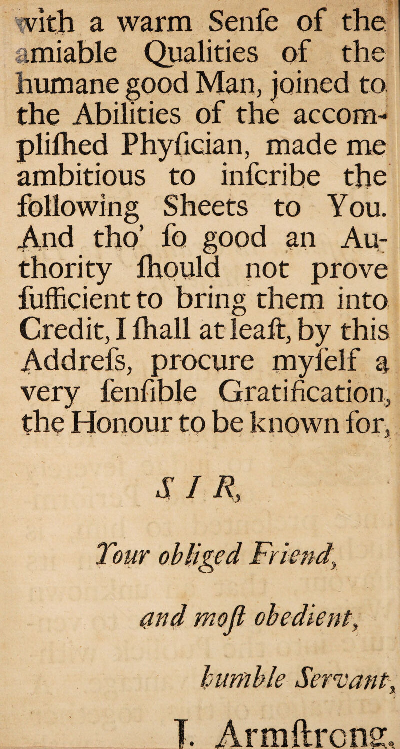vith a warm Senfe of the amiable Qualities of the humane good Man, joined to the Abilities of the accom- plifhed Phyfician, made me ambitious to infcribe the following Sheets to You. And tho’ fo good an Au¬ thority fhould not prove fufiicient to bring them into Credit, I lhall at leaft, by this Add refs, procure myfelf a very fenfible Gratification, the Honour to be known for,