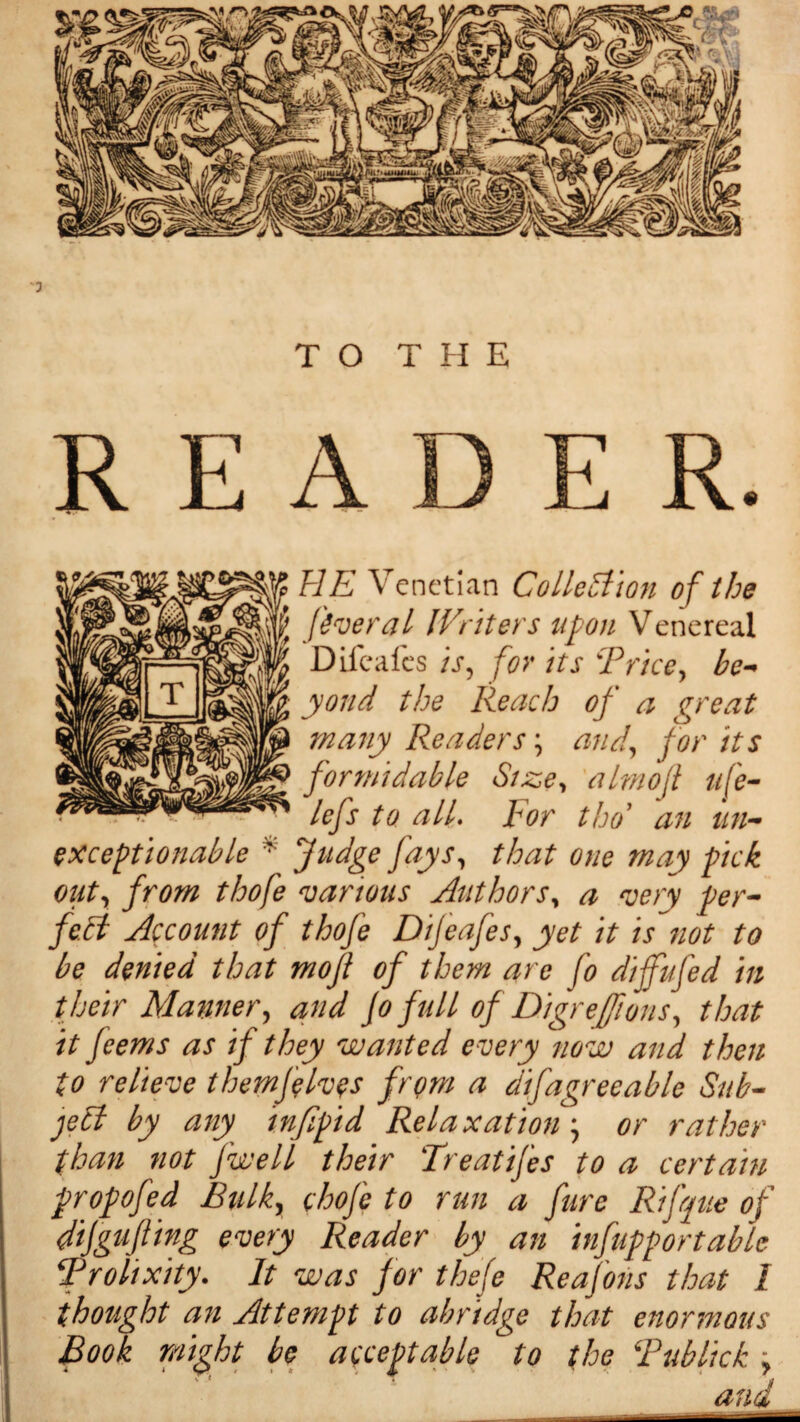 JK HE Venetian Collection of the W fever a l Writers upon Venereal A Difcafes is, for its Trice, be- ; yond the Reach of a great many Readers ; and, for its formidable Size, almoft life- lefs to alL Tor tho an un¬ exceptionable * fudge fays, that one may pick out, from tloofe various Authors, a very per¬ fect Account of thofe Dijeafes, yet it is not to be denied that mojl of them are fo diffufed in their Manner, and Jo full of Digre/fions, that it Jeems as if they wanted every now and then to relieve themfelves from a difagreeable Sub¬ ject by any infipid Relaxation, or rather than not [well their Treatijes to a certain propofed Bulk, chofc to run a fare Rifque of dijgufting every Reader by an infupportable Trolixity. It was for thefe Reafons that 1 thought an Attempt to abridge that enormous Book might bo acceptable to the Tublick > and