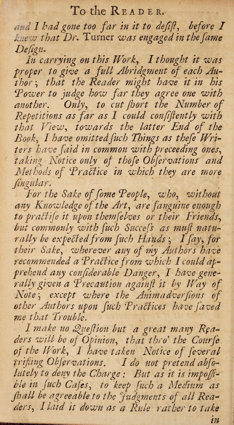 4. d I had gone too far in it to defifl, before I that Dr. Turner was engaged in the fame Defigtu In carrying on this Worky I thought it was proper to give a full Abridgment of each Au¬ thor , that the Reader might have it in his Tower to judge how far they agree one with another. Only> to cut Jhort the Number of Repetitions as far as I could conflfently with that View, towards the latter End of the Eool^ I have omittedfuch Things as thefe Wri¬ ters have faid in common with proceeding ones, taking Notice only oj thofe Obfervations and Methods of Troffice in which they are more fingular. For the Sake of fome Teople, who7 without any Knowledge of the Arty are fanguine enough to praffife it upon them [elves or their Friends, but commonly with fuch Succefs as tnufl natu¬ rally be expeffedfrom fuch Hands ; I fay y for their Sakey wherever any of my Authors have recommended a Tr office from which I could ap¬ prehend any confiderable Danger, I have gene¬ rally given a Trecaution againfl it by Way of Note y except where the Animadverfions of other Authors upon fuch Troffices have Javed me that Trouble, I make no dpiiefiion but a great many Rea¬ ders will be of Opiniotiy that thro* the Courfe of the Worky I have taken Notice of feveral p rifling Obfervations. I do not pretend abfo- 'lately to deny the Charge; But as it is impojft- ble in fuch Cafes, to keep fuch a Medium as jhall be agreeable to the 'judgments of all Rea¬ der I laid it down as a Rule rather to take