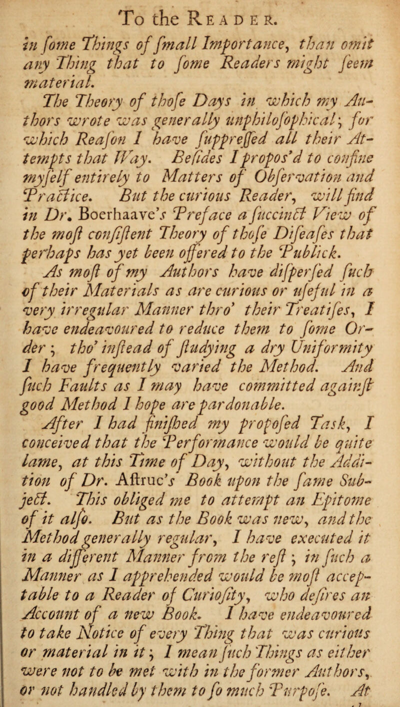 in fome ‘things of f mall Importance, than omit any Thing that to fome Readers might feem material. The Theory of thofe Days in which my Au¬ thors wrote was generally unphilofophical; for which Re afon 1 have fupprejfed all their At¬ tempts that JVay. Befides I propos’d to confine tnyfelfi entirely to Matters of Obfervation and Practice. But the curious Reader, will find in Dr. BoerhaaveV Preface a fuccindl View of the mofi confiflent Theory of thofe Difieafes that perhaps has yet keen offered to the Pub lick. As mofi of my Authors have differ fed fuch of their Materials as are curious or ujeful in a very irregular Manner thro’ their Treatifes, I have endeavoured to reduce them to fome Or¬ der ; thoy infiead of fludying a dry Uniformity 1 have frequently varied the Method. And fuch Faults as I may have committed againft good Method 1 hope are pardonable. After 1 had fnifhed my propofed Task, I conceived that the Performance would be quite lame, at this Time of Day, without the Addi¬ tion of Dr. Aftrucj Book upon the fame Sub¬ ject. This obliged me to attempt an Epitome of it alfo. But as the Book was new, and the Method generally regular, I have executed it in a different Manner from the reft; in fuch a Manner as 1 apprehended would be mofi accep¬ table to a Reader of Curiofity, who defires an Account of a new Book. 1 have endeavoured to take Notice of every Thing that was curious or material in it; 1 mean fuch Things as either were not to be met with in the former Authors, or not handled by them to fo much Purpofe. At