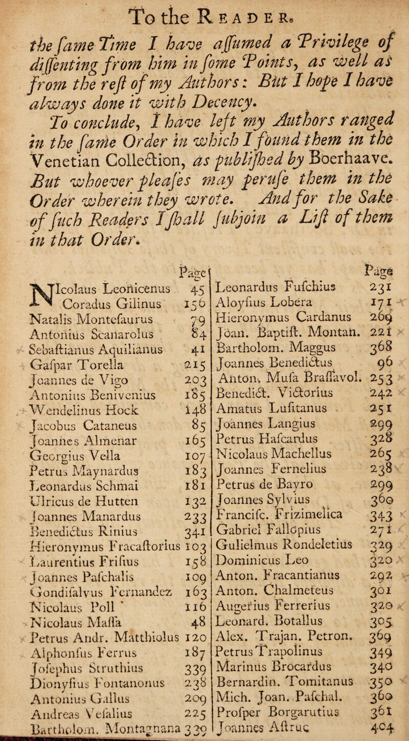 TPo the E A D E Rb the fame Time I have ajfumed a ‘Privilege of diffenting from him in fome Points, as well as from the ref of my Authors: But I hope I have always done it with Decency. To conclude, I have left my Authors ranged in the fame Order in which I found them in the Venetian Collection, as fublifted by Boerhaave. But whoever fleafes may fierufe them in the Order wherein they wrote. And for the Sake of fuch Readers 1Jhall fubjoin a Lif of them in that Order. Page Icolaus Leonicenus 45 Coradus Gilinus 156 Natalis Montefaurus 79 Antoriius Scailarolus 84 Sebaftianus Aquilianus 41 Gafpar Torelia 215 Joannes de Vigo 203 Antonins Benivenius 1S5 Wendelinus Hock i4^ Jacobus Cataneus 85 Joannes Almenar 165 Georgius Vella 107 Petrus Maynardus 183 Leonardus Schmai 181 Ulricus de Hutten 132 Joannes Manardus 233 Benedidtus Rinius 341 Hieronymus Fracaftoidus 103 Laurentius Frifius 158 Joannes Pafchalis 109 Gondifalvus Fernandez 163 Nicolaus Poll * Xi6 Nicolaus Mafia 48 Petrus Andr. Mattbiolus 120 Alphonfus Ferrus 187 Jofephus Siruthius 339 jDionyfius Fontanonus 238 Antonius Callus 209 Andreas Vrdalius 225 Bartholom. Montagnar-a 330 Pagg Leonardus Fufchius 231 Aloyfius Lobera 171 Hieronymus Cardanus 269 Joan. Baptift. Montaii. 22X Bartholom. Maggus 368 Joannes Benedidtus 96 Ahtom Mufa Braflavol. 253 Benedidt. Vidorius 242 Amatus Lufitanus 25 x Joannes Langius 299 Petrus Hafcardus 328 Nicolaus Machellus 265 Joannes Fernelius 238 Petrus de Bayro 299 Joannes Sylvius 360 Francifc. Frizimelica 343 >: Gabriel Fallopius 271 Gulielmus Rondeletius 229 Dominicus Leo 320 / Anton. Fracantianus 2Q2 Anton. Chalmeteiis 301 Augerius Ferrerius 32G Leonard. Botallus 305 Alex. Trajan. Petron. 369 Petrus Trapolinus 349 Marinus Brocardus 340 Bernardin. Tomitanus 350 Mich. Joan. Pafchal. 36G> Profper Borgarutius 361 Joannes All me 404