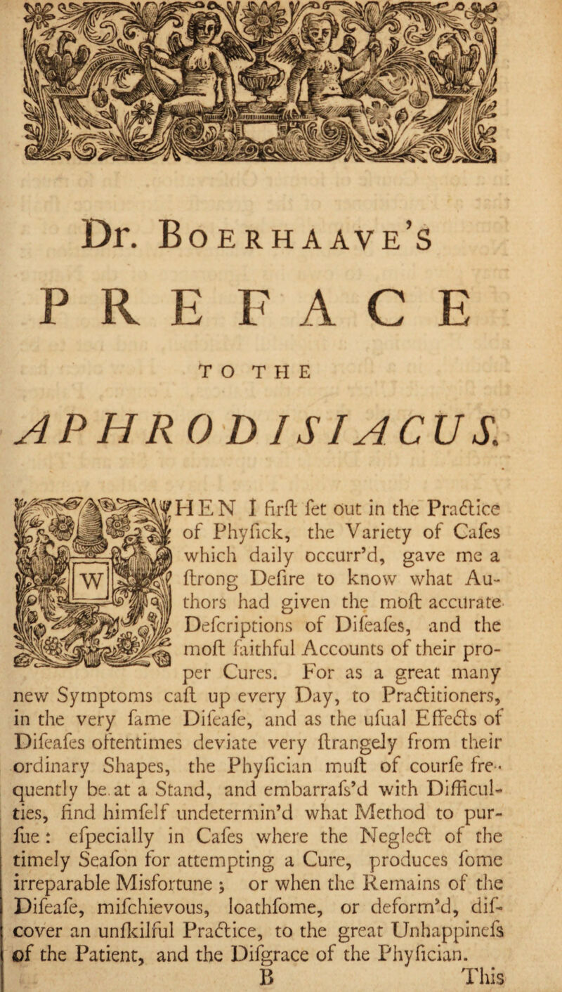 Dr. Boerhaave’s PREFACE TO THE APHRO D ISJACUS. IE N I fil'd fet Out in the Practice of Phyfick, the Variety of Cafes which daily occurr’d, gave me a ftrong Defire to know what Au¬ thors had given the moft accurate Defcriptions of Difeafes, and the moft faithful Accounts of their pro¬ per Cures. For as a great many new Symptoms caft up every Day, to Practitioners, in the very fame Difeafe, and as the ufual Effects of Difeafes oftentimes deviate very flrangely from their ordinary Shapes, the Phyfician muft of courfe fre¬ quently he. at a Stand, and embarrafs’d with Difficul¬ ties, find himfelf undetermin’d what Method to pur- fue : efpecially in Cafes where the Neglect of the timely Seafon for attempting a Cure, produces fomc irreparable Misfortune ; or when the Remains of the Difeafe, mifchievous, loathfome, or deform’d, dis¬ cover an unfkilful Practice, to the great Unhappinefs of the Patient, and the Difgrace of the Phyfician. B This