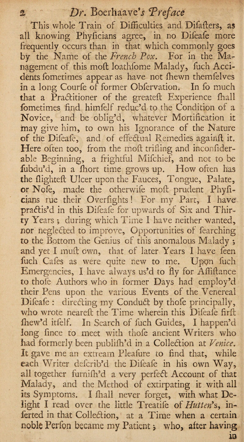This whole Train of Difficulties and Difaders, as all knowing Phyficians agree, in no Difeafe more frequently occurs than in that which commonly goes by the Name of the French Pox. For in the Ma¬ nagement of this mod loathfome Malady, fuch Acci¬ dents fometimes appear as have not fhewn themfelves in a long Courfe of former Obfervation. In fo much that a Praditioner of the greated Experience fhall fometimes find himfelf reduc’d to the Condition of a Novice, and be oblig’d, whatever Mortification it may give him, to own his Ignorance of the Nature of the Difeafe, and of effectual Remedies againft it. Here often too, from the mod trifling and inconfider- able Beginning, a frightful Mifchief, and not to be fubdu’d, in a fhort time grows up. How often has the flighted Ulcer upon the Fauces, Tongue, Palate, or Nofe, made the otherwife mod prudent Phyfi¬ cians rue their Overfights! For my Part, I have pradis’d in this Difeafe for upwards of Six and Thir¬ ty Years ; during which Time I have neither wanted, nor negleded to improve, Opportunities of fearching to the Bottom the Genius of this anomalous Malady ; and yet I mud own, that of later Years I have feen fuch Cafes as were quite new to me. Upon fuch Emergencies, I have always us’d to fly for Afliflance to thofe Authors who in former Days had employ’d their Pens upon the various Events of the Venereal Difeafe : directing my Condud by thofe principally, who wrote neared the Time wherein this Difeafe fird fhew’d itfelf. In Search of fuch Guides, I happen’d long fince to meet with thofe ancient Writers who had formerly been publifh’d in a Collection at Venice. It gave me an extream Pleafure to find that, while each Writer defcrib’d the Difeafe in his own Way, all together furnilli’d a very perfect Account of that Malady, and the Method of extirpating it with all its Symptoms. I fhall never forget, with what De¬ light I read over the little Treatife of Hutterfs, in¬ fer ted in that Colled ion, at a Time when a certain noble Perfon became my Patient * who, after having - - •