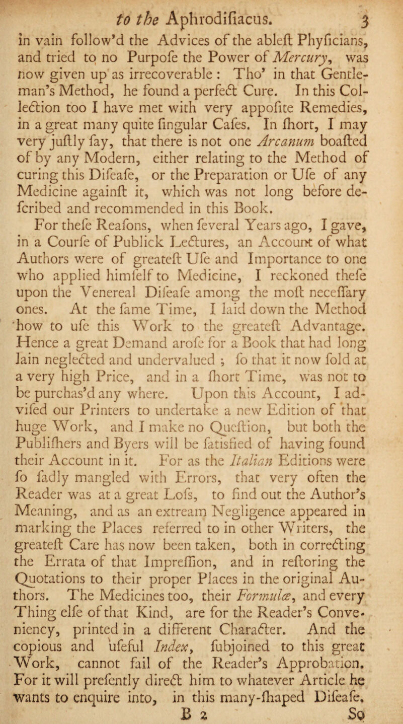 in vain follow’d the Advices of the ableft Phyficians, and tried to no Purpofe the Power of Mercury, was now given up as irrecoverable : Tho’ in that Gentle¬ man’s Method, he found a perfedt Cure. In this Col¬ lection too I have met with very appofite Remedies, in a great many quite fingular Cafes. In fhort, I may very juftly fay, that there is not one Arcanum boafted of by any Modern, either relating to the Method of curing this Difeafe, or the Preparation or Ufe of any Medicine againft it, which was not long before de- fcribed and recommended in this Book. For thefe Reafons, when feveral Years ago, I gave, in a Courfe of Publick Ledlures, an Account of what Authors were of greateft Ufe and Importance to one who applied himlelf to Medicine, I reckoned thefe upon the Venereal Difeafe among the molt neceffary ones. At the fame Time, I laid dowrn the Method how to ufe this Work to the greateft Advantage. Hence a great Demand arofe for a Book that had long lain negledted and undervalued *, fo that it now fold at a very high Price, and in a fhort Time, was not to be purchas’d any where. Upon this Account, I ad- vifed our Printers to undertake a new Edition of that huge Work, and I make no Queftion, but both the Publifhers and Byers will be fatisfied of having found their Account in it. For as the Italian Editions were fo fadly mangled with Errors, that very often the Reader was at a great Lofs, to find out the Author’s Meaning, and as an extream Negligence appeared in marking the Places referred to in other Writers, the greateft Care has now been taken, both in correcting the Errata of that Impreftion, and in reftoring the Quotations to their proper Places in the original Au¬ thors. The Medicines too, their Formula, and every Thing elfe of that Kind, are for the Reader’s Conve- niency, printed in a different Charadler. And the copious and ufeful Index, fubjoined to this great Work, cannot fail of the Reader’s Approbation. For it will prefently diredl him to whatever Article he wants to enquire into, in this many-fhaped Difeafe, B 2 So