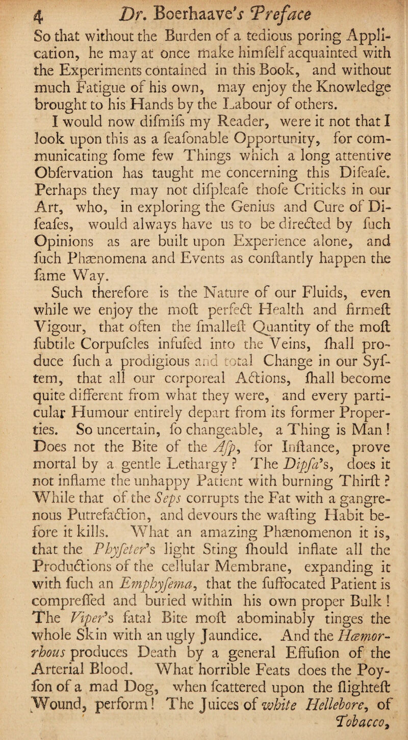 So that without the Burden of a tedious poring Appli¬ cation, he may at once make himfelf acquainted with the Experiments contained in this Book, and without much Fatigue of his own, may enjoy the Knowledge brought to his Hands by the Labour of others. I would now difmifs my Reader, were it not that I look upon this as a feafonable Opportunity, for com¬ municating fome few Things which a long attentive Obfervation has taught me concerning this Difeafe. Perhaps they may not difpleafe thofe Criticks in our Art, who, in exploring the Genius and Cure of Di- feafes, would always have us to be directed by fuch Opinions as are built upon Experience alone, and fuch Phenomena and Events as conftantly happen the fame Way. Such therefore is the Nature of our Fluids, even while we enjoy the molt perfeCt Health and firmed: Vigour, that often the fmalleit Quantity of the moll fubtile Corpufcles infufed into the Veins, jfhall pro¬ duce fuch a prodigious and total Change in our Syf- tem, that all our corporeal ACtions, fhall become quite different from what they were, and every parti¬ cular Humour entirely depart from its former Proper¬ ties. So uncertain, fo changeable, a Thing is Man ! Does not the Bite of the Afp, for Inftance, prove mortal by a gentle Lethargy ? The Dipfa's, does it not inflame the unhappy Patient with burning Third: ? While that of the Seps corrupts the Fat with a gangre¬ nous Putrefaction, and devours the wafting Habit be¬ fore it kills. What an amazing Phenomenon it is, that the Phyfeter's light Sting fhould inflate all the Productions of the cellular Membrane, expanding it with fuch an Emphyfema, that the fuffocated Patient is comprefled and buried within his own proper Bulk ! The Viper's fatal Bite moft abominably tinges the whole Skin with an ugly jaundice. And the Hcemor- rhous produces Death by a general Effufion of the Arterial Blood. What horrible Feats does the Poy- fon of a mad Dog, when fcattered upon the flighted: Wound, perform! The Juices of white Hellebore, of Tobacco,