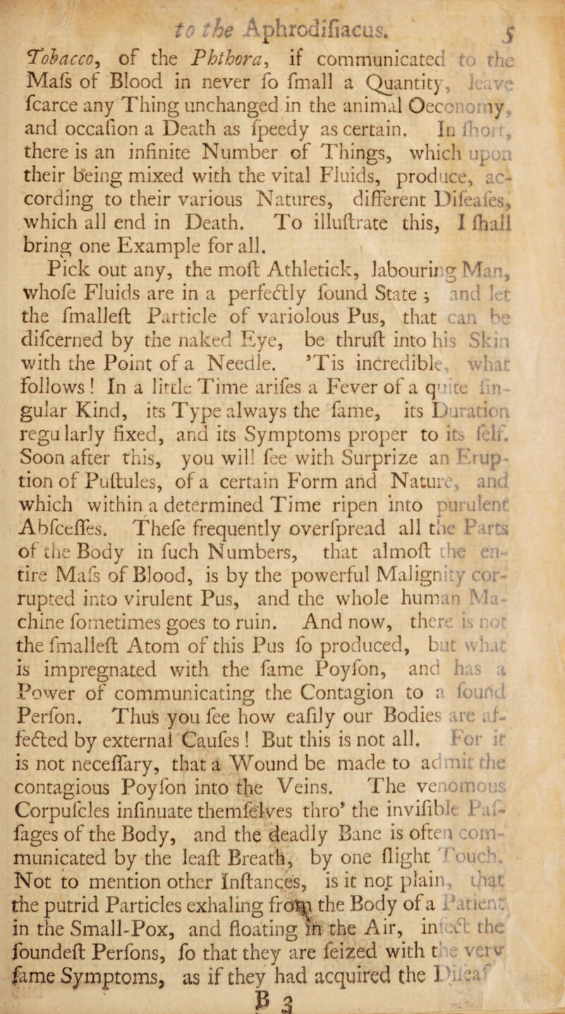 Tobacco, of the Phthora, if communicated t tL Mafs of Blood in never fo fmall a Quantit), i fcarce any Thing unchanged in the animal Oeco ly and occafion a Death as fpeedy ascertain. In fho. there is an infinite Number of Things, which up j . their being mixed with the vital Fluids, produce, ac¬ cording to their various Natures, different Difeafes, which all end in Death. To illuflrate this, I (hall bring one Example for all. Pick out any, the molt Athletick, labourii g Man, whofe Fluids are in a perfectly found State ; and I ■* the fmallefl Particle of variolous Pus, that can be difcerned by the naked Eye, be thrufl into his S) i with the Point of a Needle. ’Tis incredible follows ! In a little Time arifes a Fever of a qu.'ct . n gular Kind, its Type always the fame, its Duratic regularly fixed, and its Symptoms proper to it* f.ii Soon after this, you will fee with Surprize an Frup tion of Puflules, of a certain Form and Nature an< which within a determined Time ripen into pu ulen Abfceffes. Thefe frequently overfpread all the P irts of the Body in fuch Numbers, that almofl he ;u tire Mafs of Blood, is by the powerful Malign \:y o r rupted into virulent Pus, and the whole human M < chine fometimes goes to ruin. And now, there is 1 the fmallefl Atom of this Pus fo produced, b it a' a is impregnated with the fame Poyfon, and h Power of communicating the Contagion to a found Perfon. Thus you fee how eafily our Bodies re ; h fedled by external Caufes! But this is not all. is not neceffary, that a Wound be made to ac uk the contagious Poyfon into the Veins. The venom Corpufcles infinuate themfe'lves thro* the invifib.lt ! , . - fages of the Body, and the deadly Bane is oftt 1 :c>im municated by the leafl Breath, by one flight rouc!m Not to mention other Inflances, is it not plain, c.r the putrid Particles exhaling fro^j the Body of a i w in the Small-Pox, and floating in the Air, in .v the foundefl Perfons, fo that they are feized with t v ci v feme Symptoms, as if they had acquired the 1
