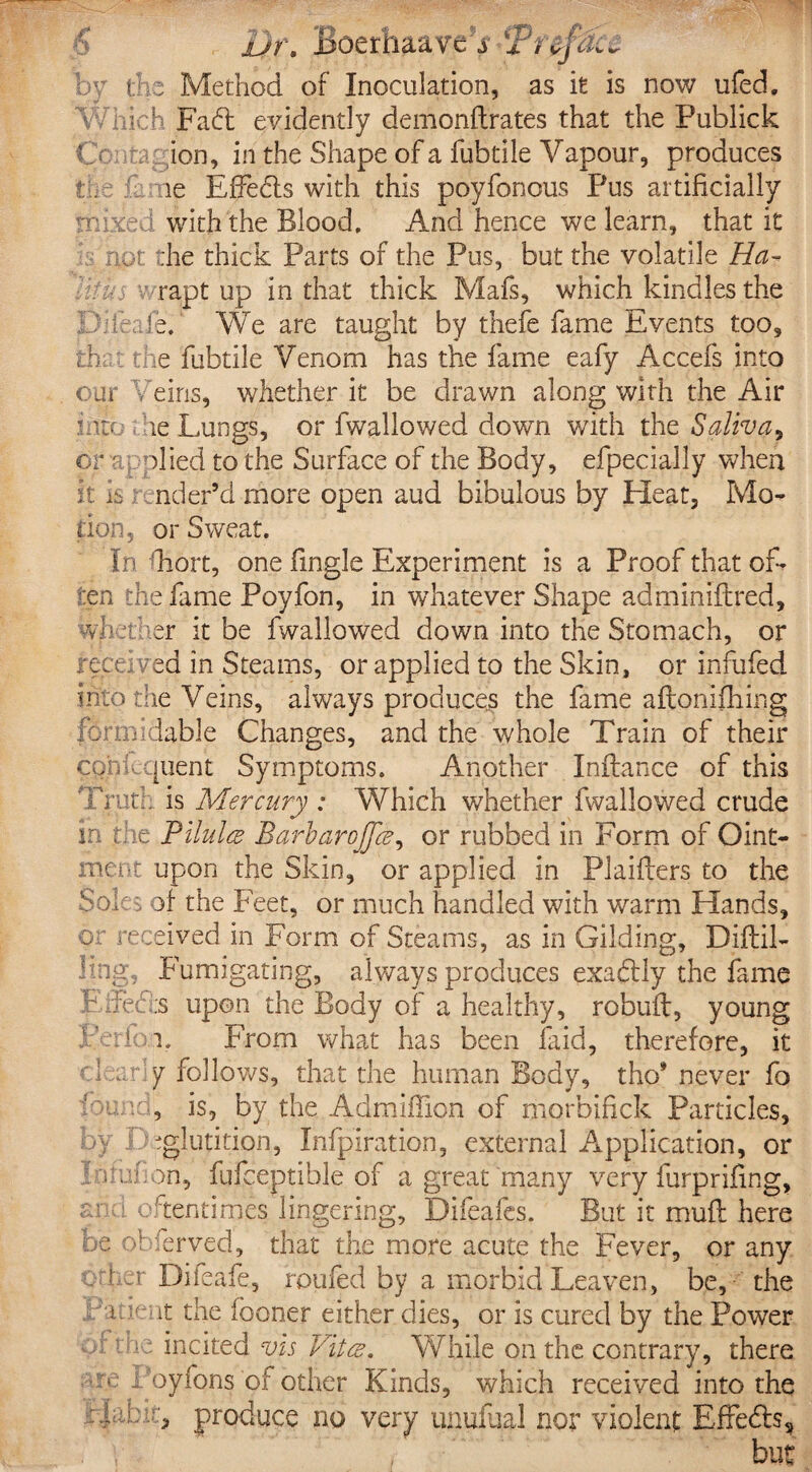 ■5 bv the Method of Inoculation, as it is now ufed. Which Fad: evidently demonftrates that the Publick f ion, in the Shape of a fubtile Vapour, produces the 1 me Effebts with this poyfonous Pus artificially mixed with the Blood, And hence we learn, that it not the thick Parts of the Pus, but the volatile Ha¬ lit u 3 rapt up in that thick Mafs, which kindles the Diieaie. We are taught by thefe fame Events too, the c the fubtile Venom has the fame eafy Accefs into our hems, whether it be drawn along with the Air ntc re Lungs, or fwallowed down with the Saliva, or Ti plied to the Surface of the Body, efpecially when it is nder’d more open aud bibulous by Heat, Mo¬ tion, or Sweat. In Fort, one lingle Experiment is a Proof that of¬ ten the fame Poyfon, in whatever Shape admimftred, whether it be fwallowed down into the Stomach, or received in Steams, or applied to the Skin, or infufed into the Veins, always produces the fame aftonifiiing formidable Changes, and the whole Train of their cpniequent Symptoms. Another Inilance of this Truth, is Mercury : Which whether fwallowed crude in the Pilules Barbarojjce, or rubbed in Form of Oint¬ ment upon the Skin, or applied in Plaifters to the Soles of the Feet, or much handled with warm Hands, or received in Form of Steams, as in Gilding, Diftil- kng, Fumigating, always produces exadlly the fame E Tec :s upon the Body of a healthy, robuil, young perlbi. From what has been laid, therefore, it clearly follows, that the human Body, tho* never fo Weed, is, by the Admiffion of morbifick Particles, by Deglutition, Ihfpiration, external Application, or j nrafion, fufceptible of a great many very furprifing, ar 1 oftentimes lingering, Difeafes. But it muft here be of ierved, that the more acute the Fever, or any other Diieafe, roofed by a morbid Leaven, be, the La dent the fboner either dies, or is cured by the Power or me incited vis Vita. While on the contrary, there re Poyfons of other Kinds, which received into the Debit, produce no very unufual nor violent: Effects,