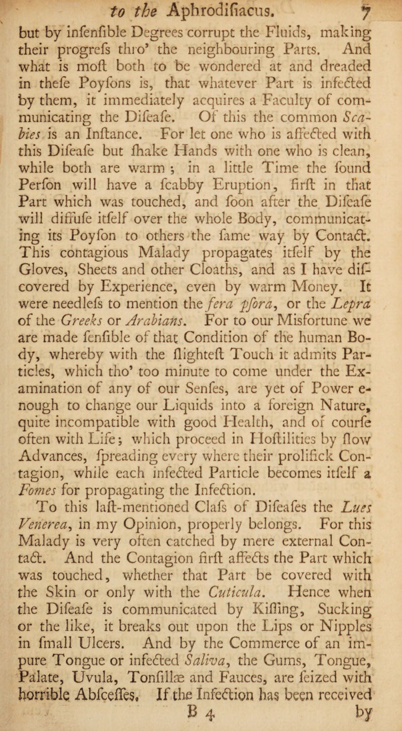 but by infenfible Degrees corrupt the Fluids, making their progrefs thro5 the neighbouring Parts. And what is mofl both to be wondered at and dreaded in thefe Poyfons is, that whatever Part is infeded by them, it immediately acquires a Faculty of com¬ municating the Difeafe. Of this the common Sca¬ bies is an Indance. For let one who is afleded with this Difeafe but fhake Hands with one who is clean, while both are warm ; in a little Time the found Perfon will have a fcabby Eruption, fird in that Part which was touched, and foon after the Difeafe will difiufe itfelf over the whole Body, communicat¬ ing its Poyfon to others the fame way by Contad. This contagious Malady propagates itfelf by the Gloves, Sheets and other Cloaths, and as I have diF covered by Experience, even by warm Money. It were needlefs to mention tht fera pfora, or the Lepra of the Greeks or Arabians. For to our Misfortune we are made fenfible of that Condition of the human Bo¬ dy, whereby with the flighted Touch it admits Par- tides, which tho’ too minute to come under the Ex¬ amination of any of our Senfes, are yet of Power e- nough to change our Liquids into a foreign Nature, quite incompatible with good Health, and of courfe often with Life; which proceed in HoAilities by flow Advances, fpreading every where their proliflck Con¬ tagion, while each infeded Particle becomes itfelf a Fomes for propagating the Infedion. To this lad-mentioned Clafs of Difeafes the Lues Venerea, in my Opinion, properly belongs. For this Malady is very often catched by mere external Con- tad. And the Contagion fird affeds the Part which was touched, whether that Part be covered with the Skin or only with the Cuticula. Hence when the Difeafe is communicated by Killing, Sucking or the like, it breaks out upon the Lips or Nipples in fmall Ulcers. And by the Commerce of an im¬ pure Tongue or infeded Saliva, the Gums, Tongue, Palate, Uvula, Tonfillae and Fauces, are feized with horrible Abfceffes, If the Infedion has been received B 4 by
