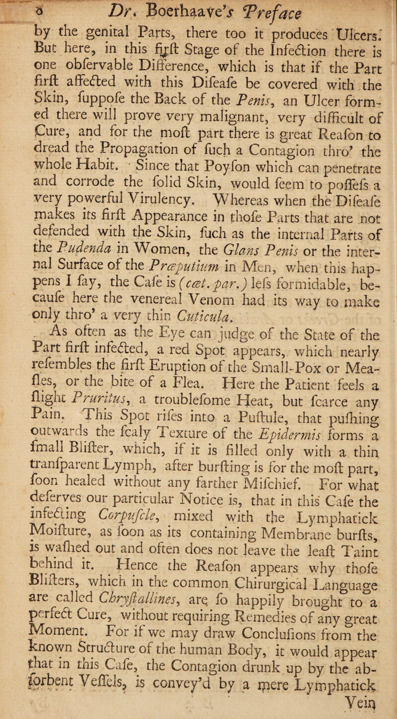 by the genital Parts, there too it produces Ulcers.' But here, in this fijft Stage of the Infe&ion there is one obfervable Difference, which is that if the Part firft affeded with this Difeafe be covered with the Skm, fuppofe the Back of the Penis, an Ulcer form¬ ed there will prove very malignant, very difficult of Cure, and for the moft part there is great Reafon to dread the Propagation of fuch a Contagion thro* the whole Habit. • Since that Poyfon which can penetrate and corrode the folid Skin, would feem to poffefs a very powerful Virulency. Whereas when the Difeafe makes its firft Appearance in thofe Parts that are not defended with the Skin, fuch as the internal Parts of the Pudenda in Women, the Gians Penis or the inter¬ nal Surface of the Prceputium in Men, when this hap¬ pens I fry, the Cafe is (ccet.par.) lefs formidable, be- caufe here the venereal Venom had its way to make only thro’ a very thin Cuticula. As often as the Eye can judge of the State of the Part firft infeded, a red Spot appears, which nearly refembles the firft Eruption of the Small-Pox or Mea¬ lies, or the bite of a flea. Here the Patient feels a lligiic Pruritus, a troublefome Heat, but fcarce any Pain. ^This Spot riles into a Puftule, that pufhing out warns the fcaly Texture of the Epidermis forms a fmah Blifter, which, if it is filled only with a thin tranfparent Lymph, after burfting is for the in oft part, foon healed without any farther Mifchief. For what deferves our particular Notice is, that in this Cafe the Infeding Ccrpufcle, mixed with the Lymphatick Moifture, as foon as its containing Membrane burfts, is waited out and often does not leave the leaft Taint behind it. Hence the Reafon appears why thofe Blifters, which in the common Chirurgical Language are called Chryfiallines, arQ fo happily brought to a perfect Cuie, without requiring Remedies of any great Moment. For if we may draw Conclufions from the known Structure oi the human Body, it would appeal* that in this Cafe,^ the Contagion drunk up by the ab- is convey’d by a mere Lymphatick Veiq
