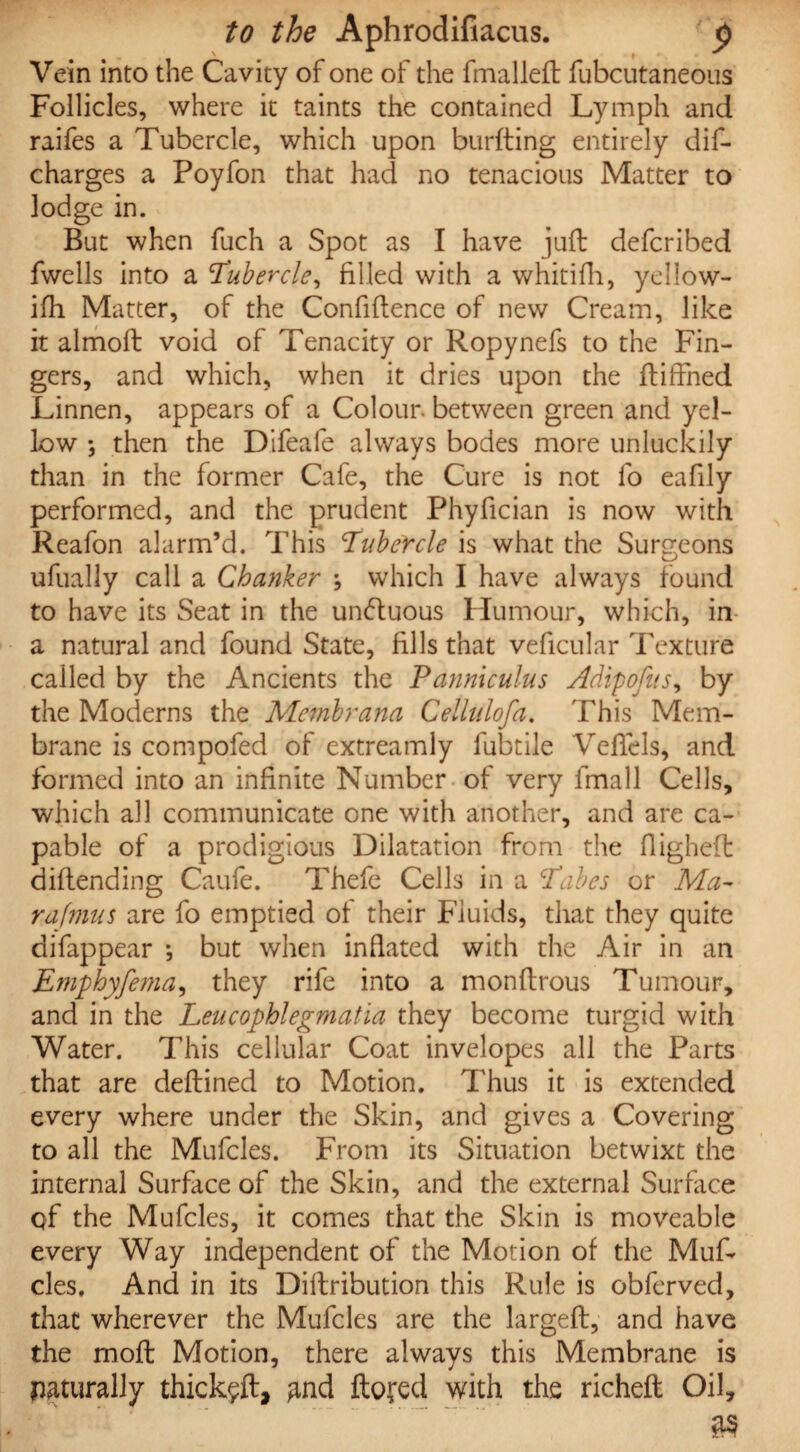 Vein into the Cavity of one of the fmalleft fubcutaneous Follicles, where it taints the contained Lymph and raifes a Tubercle, which upon burfting entirely dif- charges a Poyfon that had no tenacious Matter to lodge in. But when fuch a Spot as I have juft defcribed fwells into a Tubercle, filled with a whitifh, yellow- ifh Matter, of the Confidence of new Cream, like it almoft void of Tenacity or Ropynefs to the Fin¬ gers, and which, when it dries upon the ftiffned Linnen, appears of a Colour, between green and yel¬ low *, then the Difeale always bodes more unluckily than in the former Cafe, the Cure is not fo eafily performed, and the prudent Phyfician is now with Reafon alarm’d. This Tubefcle is what the Surgeons ufually call a Chanker \ which I have always found to have its Seat in the undtuous Humour, which, in a natural and found State, fills that veficular Texture called by the Ancients the Panniculus Adipofits, by the Moderns the Membrana Cellulofa. This Mem¬ brane is compofed of extreamly fubtile Veftels, and formed into an infinite Number of very fmall Cells, which all communicate one with another, and are ca¬ pable of a prodigious Dilatation from the fligheft diftending Caufe. Thefe Cells in a Tabes or Ma- rafmus are fo emptied of their Fluids, that they quite difappear *, but when inflated with the Air in an Emphyfema, they rife into a monftrous Tumour, and in the Leu c ophlegm at ia they become turgid with Water. This cellular Coat invelopes all the Parts that are deftined to Motion. Thus it is extended every where under the Skin, and gives a Covering to all the Mufcles. From its Situation betwixt the internal Surface of the Skin, and the external Surface of the Mufcles, it comes that the Skin is moveable every Way independent of the Motion of the Muf¬ cles, And in its Diftribution this Rule is obferved, that wherever the Mufcles are the largeft, and have the moft Motion, there always this Membrane is naturally thick#, and flowed with the richeft Oil,