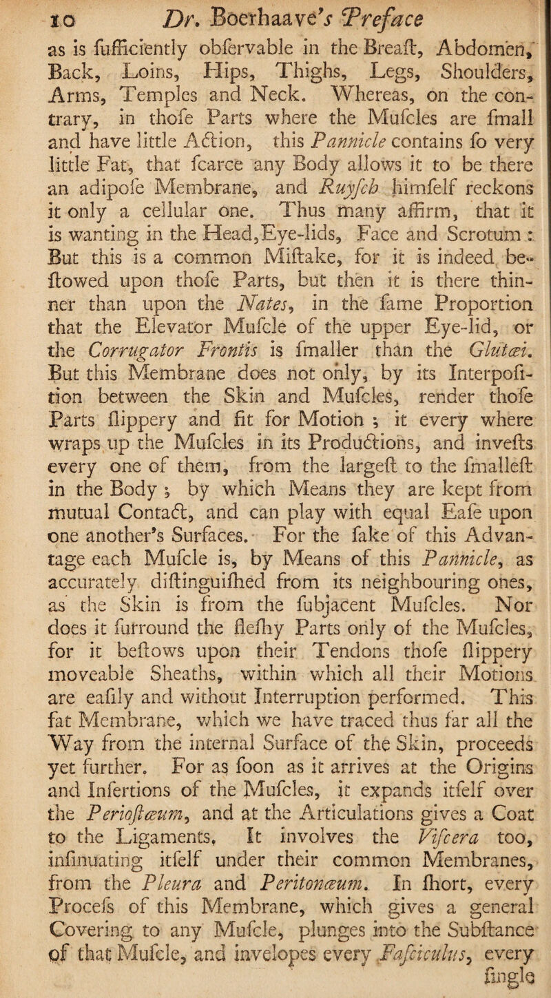 as is fufficfently obfervable in the Bread, Abdomen, Back, Loins, Hips, Thighs, Legs, Shoulders, Arms, Temples and Neck. Whereas, on the con¬ trary, in thofe Parts where the Mufcles are final! and have little Addon, this Pannicle contains fo very little Fat, that fcarce any Body allows it to be there an adipofe Membrane, and Ruyfch himfelf reckons it only a cellular one. Thus many affirm, that it is wanting in the Head,Eye-lids, Face and Scrotum : But this is a common Miftake, for it is indeed be» flowed upon thofe Parts, but then it is there thin¬ ner than upon the Nates, in the fame Proportion that the Elevator Mufele of the upper Eye-lid, or the Cor rug at or Frontis is fmaller than the Glut Ft. But this Membrane does not only, by its Interpofi- tion between the Skin and Mufcles, render thofe Parts flippery and fit for Motion ; it every where wraps up the Mufcles in its Productions, and inveds every one of them, from the larged to the fmalled in the Body ^ by which Means they are kept from mutual Contact, and can play with equal Eafe upon one another’s Surfaces. For the fake of this Advan¬ tage each Mufele is, by Means of this Pannicle, as accurately didinguiflied from its neighbouring ones, as the Skin is from the fubjacent Mufcles. Nor does it furround the flefliy Parts only of the Mufcles, for it bedows upon their Tendons thofe flippery moveable Sheaths, within which all their Motions are eafily and without Interruption performed. This fat Membrane, which we have traced thus far all the Way from the internal Surface of the Skin, proceeds yet further. For as foon as it arrives at the Origins and Infertions of the Mufcles, it expands itfelf over the Periofteeum, and at the Articulations gives a Coat to the Ligaments, It involves the Vifcera too, infinuating itfelf under their common Membranes, from the Pleura and Peritonaeum. In fhort, every Procefs of this Membrane, which gives a general Covering to any Mufele, plunges into the Subdance of that Mufele, and invelopes every Fafciculus, every