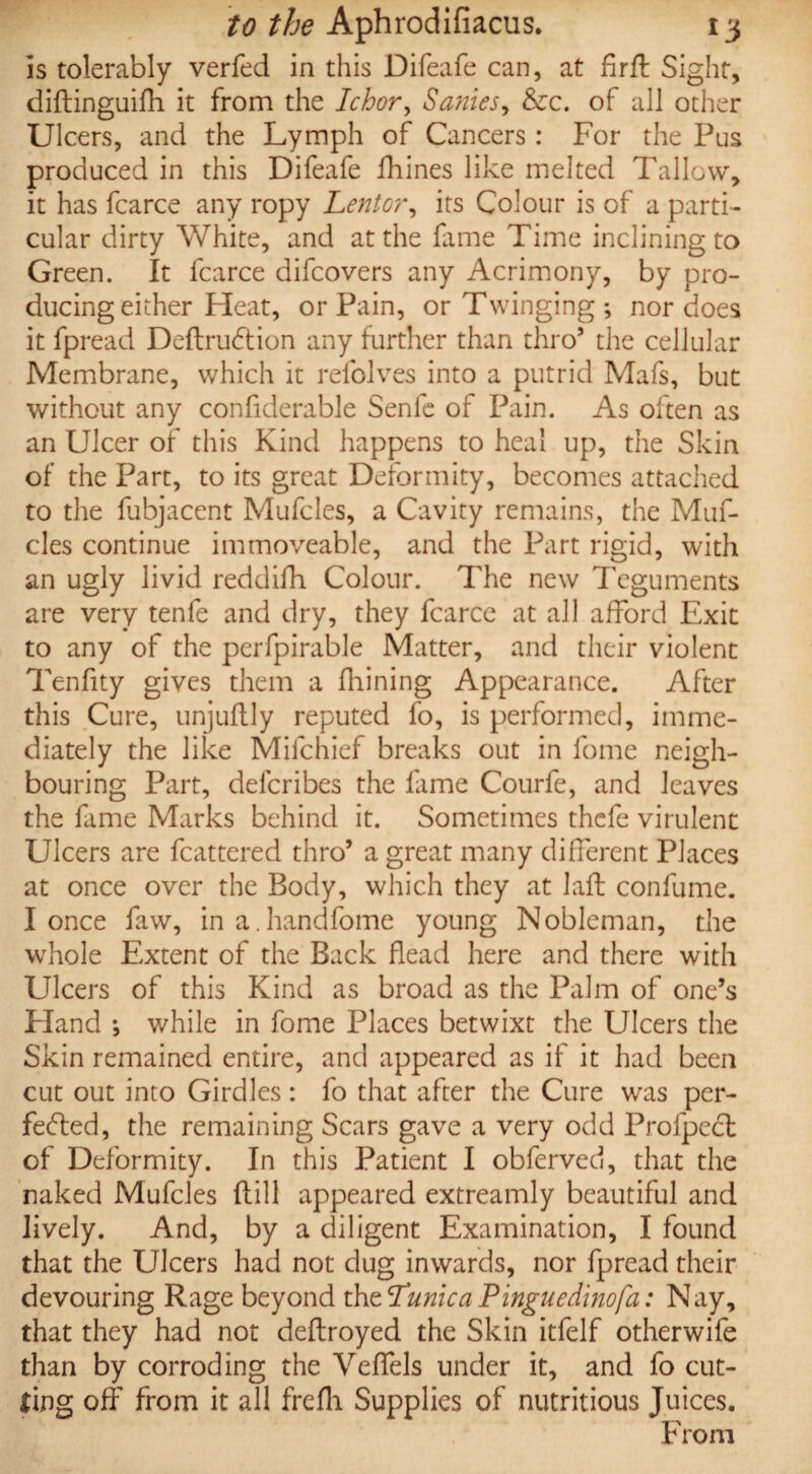 is tolerably verfed in this Difeafe can, at firft Sight, diftinguifh it from the Ichor, Sanies, &c. of all other Ulcers, and the Lymph of Cancers: For the Pus produced in this Difeafe fhines like melted Tallow, it has fcarce any ropy Lentor, its Colour is of a parti¬ cular dirty White, and at the fame Time inclining to Green. It fcarce difcovers any Acrimony, by pro¬ ducing either Heat, or Pain, or Twinging; nor does it fpread Deflrudtion any further than thro9 the cellular Membrane, which it refolves into a putrid Mafs, but without any confiderable Senfe of Pain. As often as an Ulcer of this Kind happens to heal up, the Skin of the Part, to its great Deformity, becomes attached to the fubjacent Mufcles, a Cavity remains, the Muf- cles continue immoveable, and the Part rigid, with an ugly livid reddifh Colour. The new Teguments are very tenfe and dry, they fcarce at all afford Exit to any of the perfpirable Matter, and their violent Tenfity gives them a fhining Appearance. After this Cure, unjuflly reputed fo, is performed, imme¬ diately the like Mifchief breaks out in lome neigh¬ bouring Part, deferibes the fame Courfe, and leaves the fame Marks behind it. Sometimes thefe virulent Ulcers are fcattered thro9 a great many different Places at once over the Body, which they at Jaft confume. I once faw, ina.handfome young Nobleman, the whole Extent of the Back Bead here and there with Ulcers of this Kind as broad as the Palm of one’s Eland ; while in fome Places betwixt the Ulcers the Skin remained entire, and appeared as if it had been cut out into Girdles: fo that after the Cure was per¬ fected, the remaining Scars gave a very odd Profpect of Deformity. In this Patient I obferved, that the naked Mufcles dill appeared extreamly beautiful and lively. And, by a diligent Examination, I found that the Ulcers had not dug inwards, nor fpread their devouring Rage beyond thtHunica Pinguedinofa: Nay, that they had not deftroyed the Skin itfelf otherwife than by corroding the Veffels under it, and fo cut¬ ting off from it all frefh Supplies of nutritious Juices. From