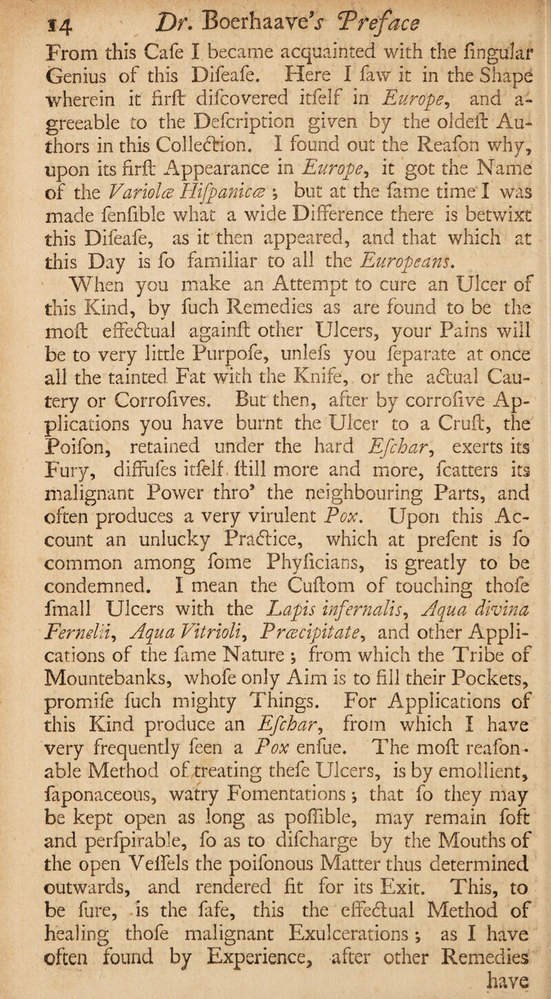 From this Cafe I became acquainted with the fingular Genius of this Difeafe. Here I faw it in the Shape wherein it firft difcovered itfelf in Europe, and a-* greeable to the Defcription given by the oldeft Au¬ thors in this Collection, I found out the Reafon why, upon its firft Appearance in Europe, it got the Name of the Variola Hifpanilce but at the fame time I was made fenfible what a wide Difference there is betwixt this Difeafe, as it then appeared, and that which at this Day is fo familiar to all the Europeans. When you make an Attempt to cure an Ulcer of this Kind, by fuch Remedies as are found to be the moil effectual againft other Ulcers, your Pains will be to very little Purpofe, unlefs you feparate at once all the tainted Fat with the Knife, or the acftual Cau¬ tery or Corrofives, But then, after by corrofive Ap¬ plications you have burnt the Ulcer to a Cruft, the Poifon, retained under the hard Efchar, exerts its Fury, diffufes itfelf ftill more and more, fcatters its malignant Power thro9 the neighbouring Parts, and often produces a very virulent Pox. Upon this Ac¬ count an unlucky Practice, which at prefent is fo common among fome Phyficians, is greatly to be condemned. I mean the Cuftom of touching thofe fmall Ulcers with the Lapis infernalis. Aqua divina Ferndii, Aqua Vitrioli, Precipitate, and other Appli¬ cations of the fame Nature ; from which the Tribe of Mountebanks, whofe only Aim is to fill their Pockets, promife fuch mighty Things. For Applications of this Kind produce an Efchar, from which I have very frequently feen a Pox enfue. The moft reafon- able Method of treating thefe Ulcers, is by emollient, faponaceous, watry Fomentations j that fo they may be kept open as long as poffible, may remain foft and perfpirable, fo as to difcharge by the Mouths of the open Velfels the poifonous Matter thus determined outwards, and rendered fit for its Exit. This, to be fure, is the fafe, this the effectual Method of healing thofe malignant Exulcerations *, as I have often found by Experience, after other Remedies have