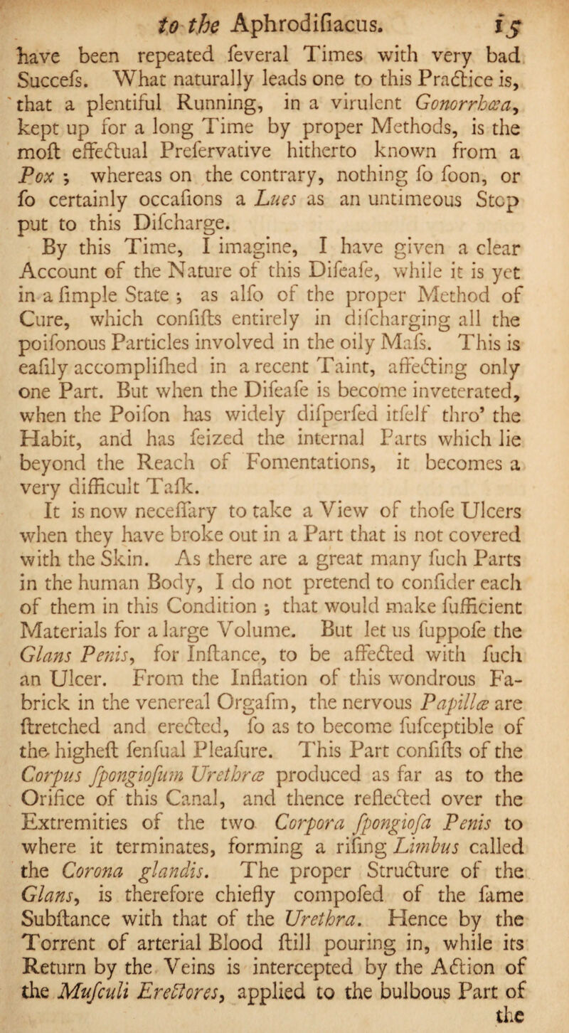 have been repeated feveral Times with very bad Succefs. What naturally leads one to this Practice is, that a plentiful Running, in a virulent Gonorrhoea, kept up for a long Time by proper Methods, is the mod effectual Preservative hitherto known from a Pox *, whereas on the contrary, nothing fo foon, or fo certainly occafions a Lues as an untimeous Step put to this Difcharge. By this Time, I imagine, I have given a clear Account of the Nature of this Difeafe, while it is yet in a Simple State ; as alfo of the proper Method of Cure, which confifts entirely in discharging all the poiSonous Particles involved in the oily MaSs. This is eaSily accomplifhed in a recent Taint, affecting only one Part. But when the DifeaSe is become inveterated, when the Poifon has widely diSperSed itSelf thro* the Habit, and has Seized the internal Parts which lie beyond the Reach of Fomentations, it becomes a very difficult Talk. It is now necelfary to take a View of thofe Ulcers when they have broke out in a Part that is not covered with the Skin. As there are a great many Such Parts in the human Body, I do not pretend to confider each of them in this Condition *, that would make Sufficient Materials for a large Volume. But let us Suppofe the Gians Penis, for Inltance, to be affeded with Such an Ulcer. From the Inflation of this wondrous Fa- brick in the venereal Orgafm, the nervous Papilla are (tretched and erected, So as to become SuSceptible of the higheft fenfual Pleafure. This Part confifts of the Corpus fpongiofum Urethra produced as far as to the Orifice of this Canal, and thence reflected over the Extremities of the two Corpora fpongiofa Penis to where it terminates, forming a rifing Limbus called the Corona glandis. The proper Structure of the Gians, is therefore chiefly compofed of the Same Subftance with that of the Urethra. Hence by the Torrent of arterial Blood Still pouring in, while its Return by the Veins is intercepted by the Addon of the Mufculi Eredlores^ applied to the bulbous Part of the