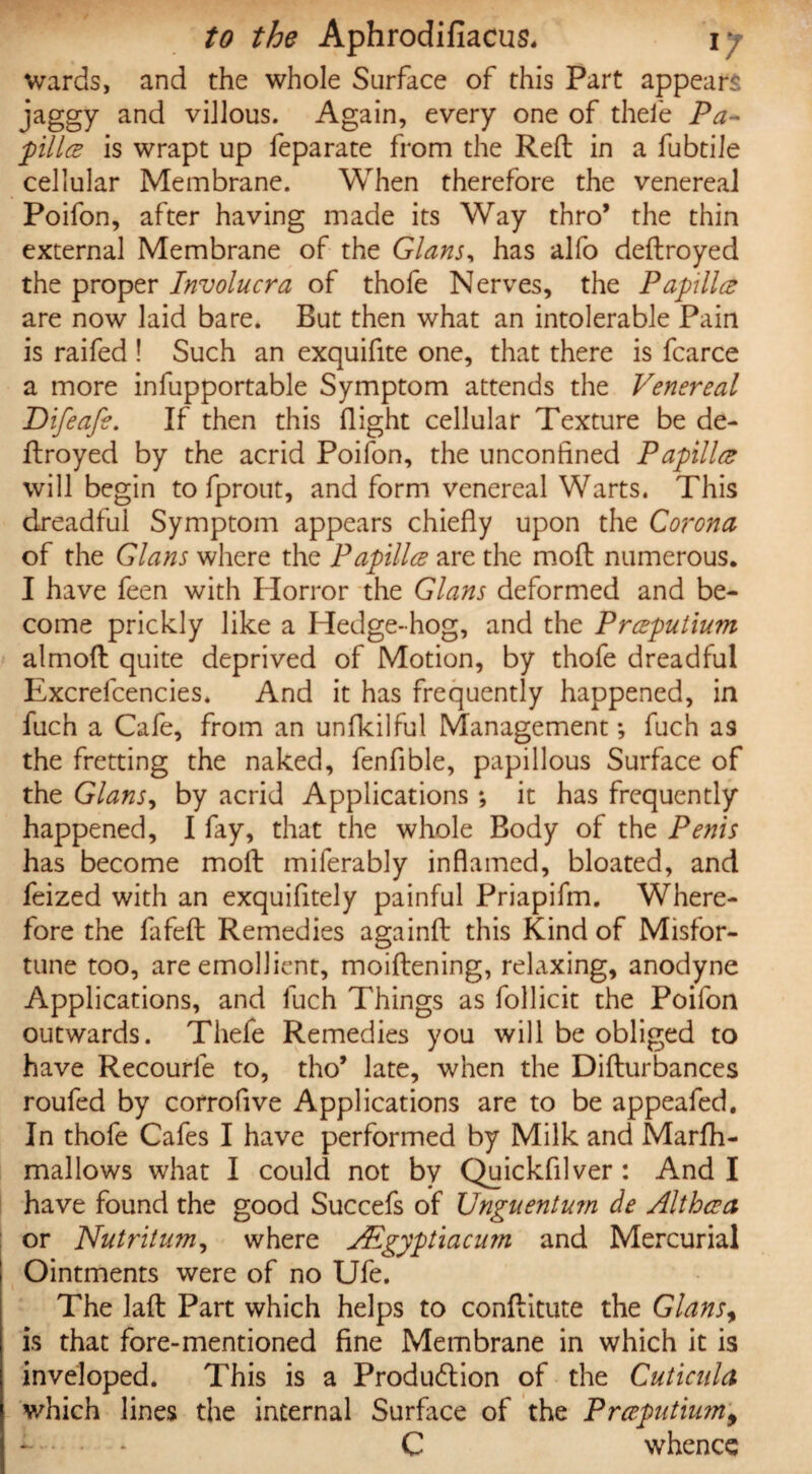wards, and the whole Surface of this Part appears jaggy and villous. Again, every one of thefe Pa¬ pilla is wrapt up feparate from the Reft in a fubtile cellular Membrane. When therefore the venereal Poifon, after having made its Way thro* the thin external Membrane of the Gians, has alfo dedroyed the proper Involucra of thofe Nerves, the Papilla are now laid bare. But then what an intolerable Pain is raifed ! Such an exquifite one, that there is fcarce a more infupportable Symptom attends the Venereal Difeafe. If then this flight cellular Texture be de¬ ftroyed by the acrid Poifon, the unconfined Papilla will begin to fprout, and form venereal Warts. This dreadful Symptom appears chiefly upon the Corona of the Gians where the Papilla are the mod numerous. I have feen with Horror the Gians deformed and be¬ come prickly like a Hedge-hog, and the Praputium almod quite deprived of Motion, by thofe dreadful Excrefcencies. And it has frequently happened, in fuch a Cafe, from an unfkilful Management *, fuch as the fretting the naked, fenfible, papillous Surface of the Gians, by acrid Applications *, it has frequently happened, I fay, that the whole Body of the Penis has become mod miferably inflamed, bloated, and feized with an exquifitely painful Priapifm. Where¬ fore the fa fed Remedies againd this Kind of Misfor¬ tune too, are emollient, moidening, relaxing, anodyne Applications, and fuch Things as follicit the Poifon outwards. Thefe Remedies you will be obliged to have Recourle to, tho’ late, when the Didurbances roufed by corroflve Applications are to be appeafed. In thofe Cafes I have performed by Milk and Marfh- mallows what I could not by Quickfilver : And I have found the good Succefs of Unguentum de Althaa or Nutrition, where JEgyptiacu?n and Mercurial ! Ointments were of no Ufe. The lad Part which helps to conditute the Gians, is that fore-mentioned fine Membrane in which it is inveloped. This is a Production of the Cuticnla which lines the internal Surface of the Prccputiumy C whence