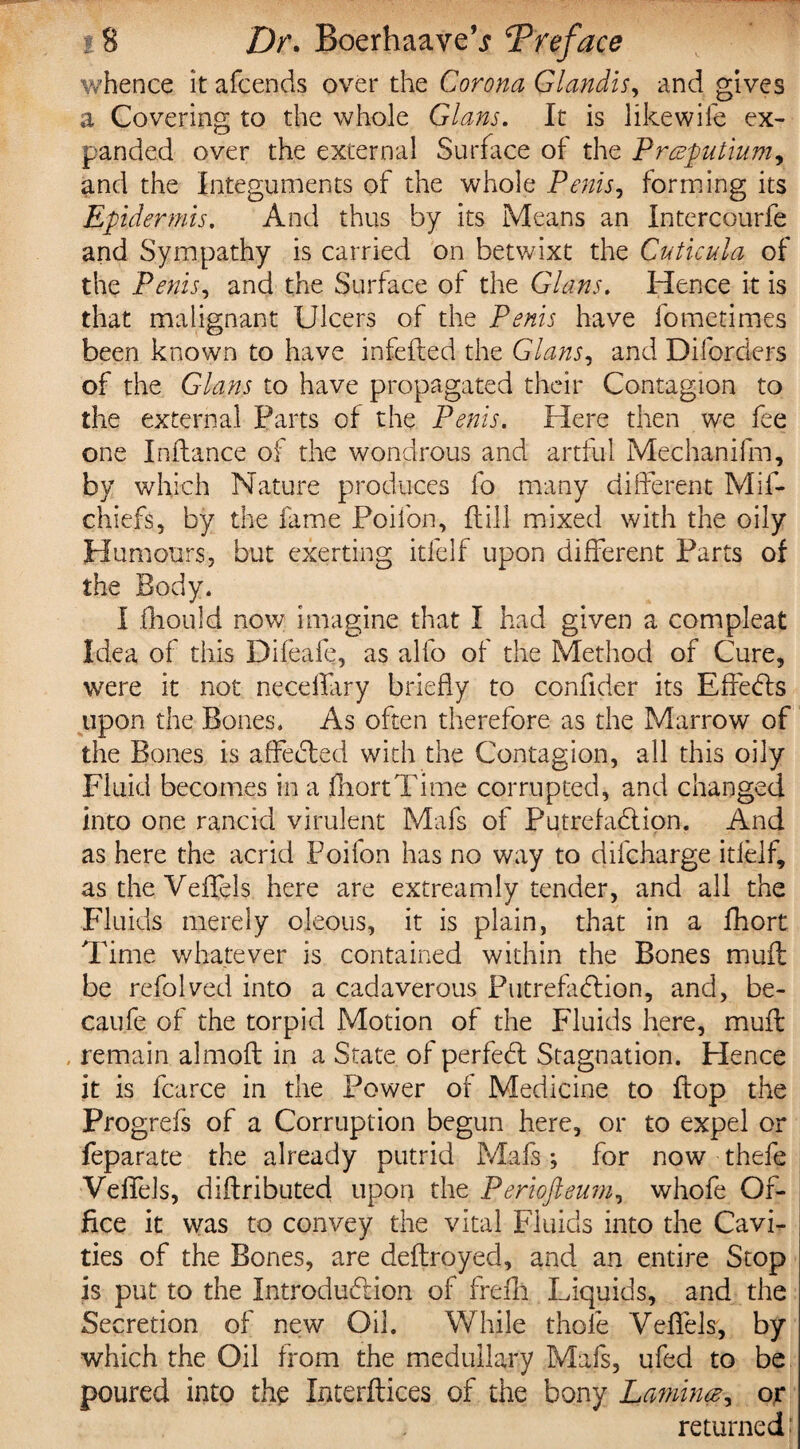 whence it afcends over the Corona Glandis, and gives a Covering to the whole Gians. It is likewile ex¬ panded over the external Surface of the Prceputiumy and the Integuments of the whole Penis, forming its Epidermis. And thus by its Means an Intercourfe and Sympathy is carried on betwixt the Cuticula of the Penis, and the Surface of the Gians. Hence it is that malignant Ulcers of the Penis have foragtimes been known to have infefted the Gians, and Difonders of the Gians to have propagated their Contagion to the external Farts of the Penis. Here then we fee one Inftance of the wondrous and artful Mechanifm, by which Nature produces fo many different Mif- chiefs, by the fame Poifon, ft ill mixed with the oily Humours, but exerting itfelf upon different Farts of the Body. I fhould now imagine that I had given a com pleat Idea of this Difeafe, as alfo of the Method of Cure, were it not necdlary briefly to confider its Effects upon the Bones. As often therefore as the Marrow of the Bones is affefled with the Contagion, all this oily Fluid becomes in a jfhortTime corrupted, and changed into one rancid virulent Mafs of PutrefaClion. And as here the acrid Poifon has no way to difeharge itfelf* as the Veffels here are extreamly tender, and all the Fluids merely oleous, it is plain, that in a fhort Time whatever is contained within the Bones muft be refolved into a cadaverous Putrefaction, and, be- caufe of the torpid Motion of the Fluids here, muff . remain almoft in a State of perfeCl Stagnation. Hence it is fcarce in the Power of Medicine to flop the Progrefs of a Corruption begun here, or to expel or feparate the already putrid Mafs; for now thefe Veffels, diftributed upon the Periofteum, whofe Of¬ fice it was to convey the vital Fluids into the Cavi¬ ties of the Bones, are deftroyed, and an entire Stop is put to the Introduction of frefll Liquids, and the Secretion of new Oil. While thole Veffels, by which the Oil from the medullary Mafs, ufed to be poured into the Interftices of the bony Laming or returned