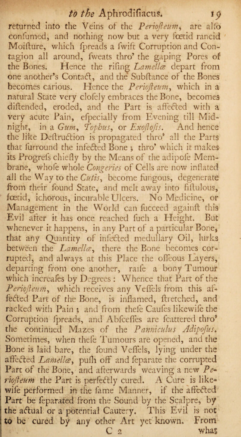returned into the Veins of the Periofteum* are alfo confumed, and nothing now but a very foetid rancid Moiflure, which fjpreads a fwift Corruption and Con¬ tagion all around, fweats thro5 the gaping Pores of the Bones. Hence the rifing Lamella depart from one another’s Contact, and the Subfiance of the Bones becomes carious. Hence the Periofteum, which in a natural State very clofely embraces the Bone, becomes diftended, eroded, and the Part is affected with a very acute Pain, efpeciallv from Evening till Mid¬ night, in a Gum, Tophus, or Exoftofts. And hence the like Definition is propagated thro5 all the Parts that furround the infebled Bone •, thro5 which it makes its Progrefs chiefly by the Means of the adipole Mem¬ brane, whole whole Congeries of Cells are now inflated all the Way to the Cutis, become fungous, degenerate from their found State, and melt away into fiflulous, foetid, ichorous, incurable Ulcers. No Medicine, or Management in the World can fucceed againfl this Evil after it has once reached fucli a Pleight. But whenever it happens, in any Part of a particular Bone, that any Quantity of infebled medullary Oil, lurks between the Lamella, there the Bone becomes cor¬ rupted, and always at this Place the offeous Layers, departing from one another, raife a bony Tumour which increafes by Degrees : Whence that Part of the Periofteum, which receives any Veffels from this af* febted Part of the Bone, is inflamed, flretched, and racked with Pain ; and from thefe Caufes likewife the Corruption fpreads, and Abfceffes are fcattered thro* the continued Mazes of the Pannicuius Adipoftus. Sometimes, when thefe Tumours are opened, and the Bone is laid bare, the found Veffels, lying under the affebled Lamella, pufh off and feparate the corrupted Part of the Bone, and afterwards weaving a new Pe- riofteum the Part is perfectly cured. A Cure is like¬ wife performed in the fame Manner, if the affebled Part be feparated from the Sound by the Scalpre, by the ablual or a potential Cautery. This E>il is not to be cured by any other Art yet known. From C 2 whas