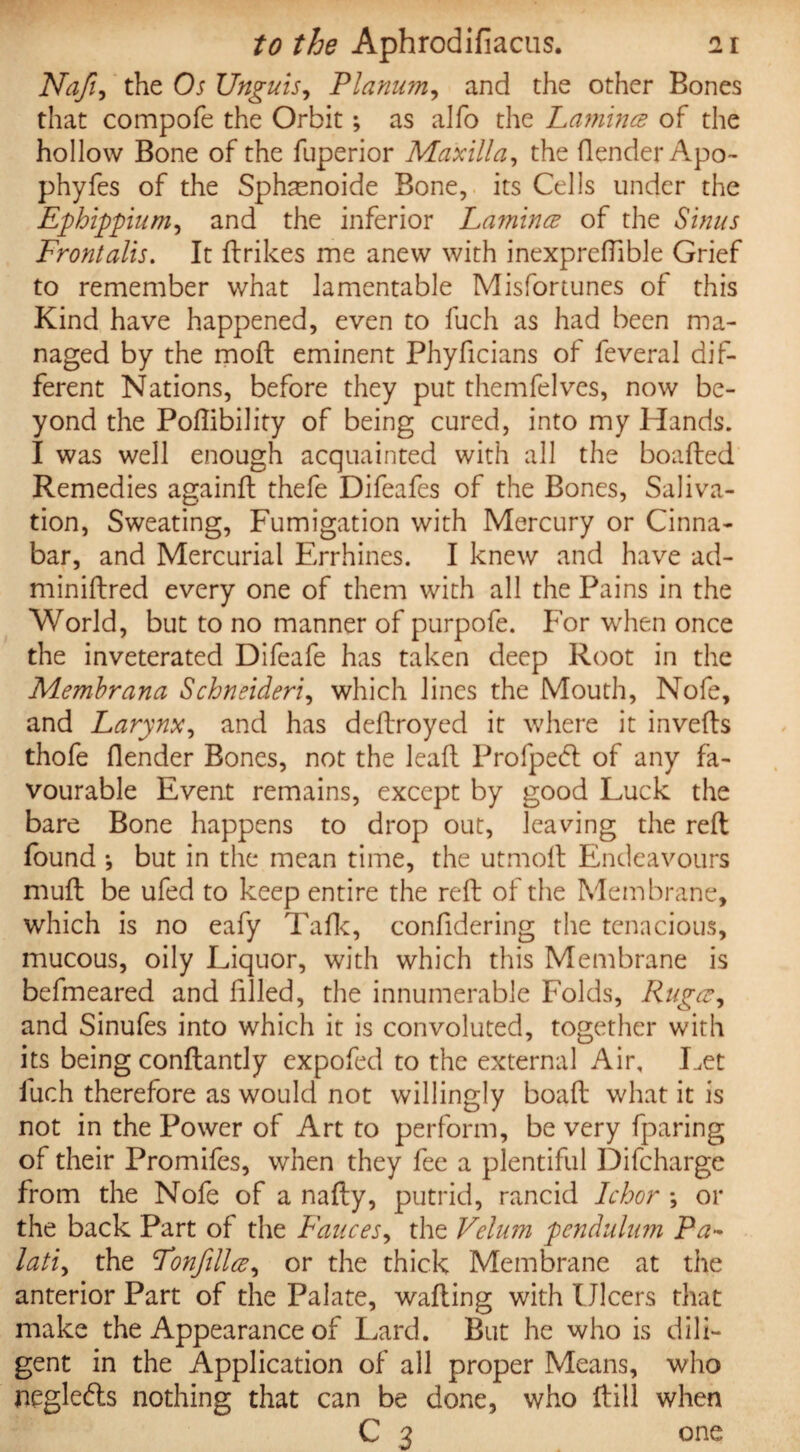 Nafi, the Os Unguis, Planum, and the other Bones that compofe the Orbit; as alfo the Lamina of the hollow Bone of the fuperior Maxilla, the (lender Apo- phyfes of the Sphasnoide Bone, its Cells under the Ephippium, and the inferior Lamina of the Sinus Frontalis. It ftrikes me anew with inexpreflible Grief to remember what lamentable Misfortunes of this Kind have happened, even to fuch as had been ma¬ naged by the mod eminent Phyficians of feveral dif¬ ferent Nations, before they put themfelves, now be¬ yond the Poflibility of being cured, into my Hands. I was well enough acquainted with all the boafted Remedies againft thefe Difeafes of the Bones, Saliva¬ tion, Sweating, Fumigation with Mercury or Cinna¬ bar, and Mercurial Errhines. I knew and have ad- miniftred every one of them with all the Pains in the World, but to no manner of purpofe. For when once the inveterated Difeafe has taken deep Root in the Membrana Schneideri, which lines the Mouth, Nofe, and Larynx, and has deftroyed it where it inverts thofe (lender Bones, not the leart Profpedl of any fa¬ vourable Event remains, except by good Luck the bare Bone happens to drop out, leaving the reft found •, but in the mean time, the utmoft Endeavours muft be ufed to keep entire the reft of the Membrane, which is no eafy Talk, confidering the tenacious, mucous, oily Liquor, with which this Membrane is befmeared and failed, the innumerable Folds, Ruga, and Sinufes into which it is convoluted, together with its being conftantly expofed to the external Air, Let fuch therefore as would not willingly boaft what it is not in the Power of Art to perform, be very fparing of their Promifes, when they fee a plentiful Difcharge from the Nofe of a nafty, putrid, rancid Ichor ; or the back Part of the Fauces, the Velum pendulum Pa- lati, the Fonfilla, or the thick Membrane at the anterior Part of the Palate, wafting with Ulcers that make the Appearance of Lard. But he who is dili¬ gent in the Application of all proper Means, who negle&s nothing that can be done, who ftill when C 3 one