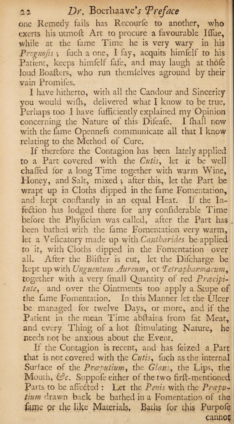 one Remedy fails has Recourfe to another, who exerts his utmoft Art to procure a favourable Iffue, while at the fame Time he is very wary in his Prcgnojis \ fuch a one, I fay, acquits himfelf to his Patient, keeps himfelf fife, and may laugh at thofe loud Roafters, who run themfelves aground by their vain Promifes. I have hitherto, with all the Candour and Sincerity you would wifh, delivered what I know to be true. Perhaps too I have fufficiently explained my Opinion concerning the Nature of this Difeafe. I fhall now with the fame Opennefs communicate ail that I know relating to the Method of Cure. If therefore the Contagion has been lately applied to a Part covered with the Cutis, let it be well chaffed for a long Time together with warm Wine, Honey, and Salt, mixed •, after this, let the Part be wrapt up in Cloths dipped in the fime Fomentation, and kept conftandy in an equal Heat. If the In¬ fection has lodged there for any confiderable Time before the Phyfician was called, after the Part has been bathed with the fame Fomentation very warm, let a Yeficatory made up with Cantharides be applied to it, with Cloths dipped in the Fomentation over all. After the Blifter is cut, let the Difcharge be kept up with Unguentum Aureum, or T clrapha rrn a cum, together with a very fmall Quantity of red Precipi¬ tate, and over the Ointments too apply a Stupe of the fame Fomentation. In this Manner let the Ulcer be managed for twelve Days, or more, and if the Patient in the mean Time abffains from fat Meat, and every Thing of a hot ftirnulating Nature, he needs not be anxious about the Event. If the Contagion is recent, and has feized a Part that is not covered with the Cutis, fuch as the internal Surface of the Preputium, the Gians., the Lips, the Mouth, &c. Suppofe either of the two firfi-mentioned farts to be affetffed : Let the Penis with the Prepu- tium drawn back be bathed in a Fomentation of the or the lil^e Materials, Badis for this Purpofe canno|;