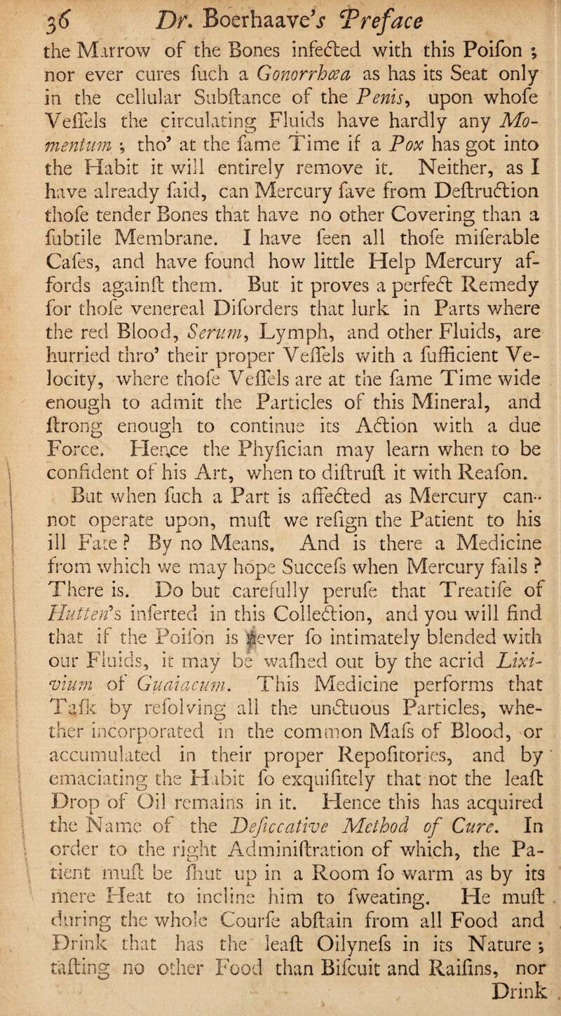 the Marrow of the Bones infedled with this Poifon ; nor ever cures fuch a Gonorrhoea as has its Seat only in the cellular Subftance of the Penis, upon whofe VefTels the circulating Fluids have hardly any Mo¬ mentum *, tho’ at the fame Time if a Pox has got into the Habit it will entirely remove it. Neither, as I have already faid, can Mercury fave from Deftrudlion thofe tender Bones that have no other Covering than a fubtile Membrane. I have feen all thofe miferable Cafes, and have found how little Help Mercury af¬ fords againft them. But it proves a perredt Remedy for thofe venereal Diforders that lurk in Parts v/here the red Blood, Serum, Lymph, and other Fluids, are hurried thro5 their proper VeiTels with a fufficient Ve¬ locity, where thofe VeiTels are at the fame Time wide enough to admit the Particles of this Mineral, and flrong enough to continue its Adlion with a due Fo rce. Hence the Phyfician may learn when to be confident of his Art, when to diftruft it with Reafon. But when fuch a Part is affedted as Mercury can¬ not operate upon, muft we refign the Patient to his ill Fate ? By no Means, And is there a Medicine from which we may hope Succefs when Mercury fails ? There is. Do but carefully perufe that Treatife of Hut ter? s inferted in this Colledlion, and you will find that if the Poifon is 'gjever fo intimately blended with our Fluids, it may be wafhed out by the acrid Lixi¬ vium of Guaiacum. This Medicine performs that Tafk by refolving all the undtuous Particles, whe¬ ther incorporated in the common Mafs of Blood, or accumulated in their proper Repofitories, and by emaciating the Habit fo exquifitely that not the leaft Drop of Oil remains in it. Hence this has acquired the Name of the Peficcative Method of Cure. In order to the right Adminiftration of which, the Pa¬ tient muil be flint up in a Room fo warm as by its mere Heat to incline him to fweating. He muft during the whole Courfe abftain from all Food and Drink that has the leaft Oilynefs in its Nature *, tailing no other Food than Bifcuit and Raifins, nor Drink