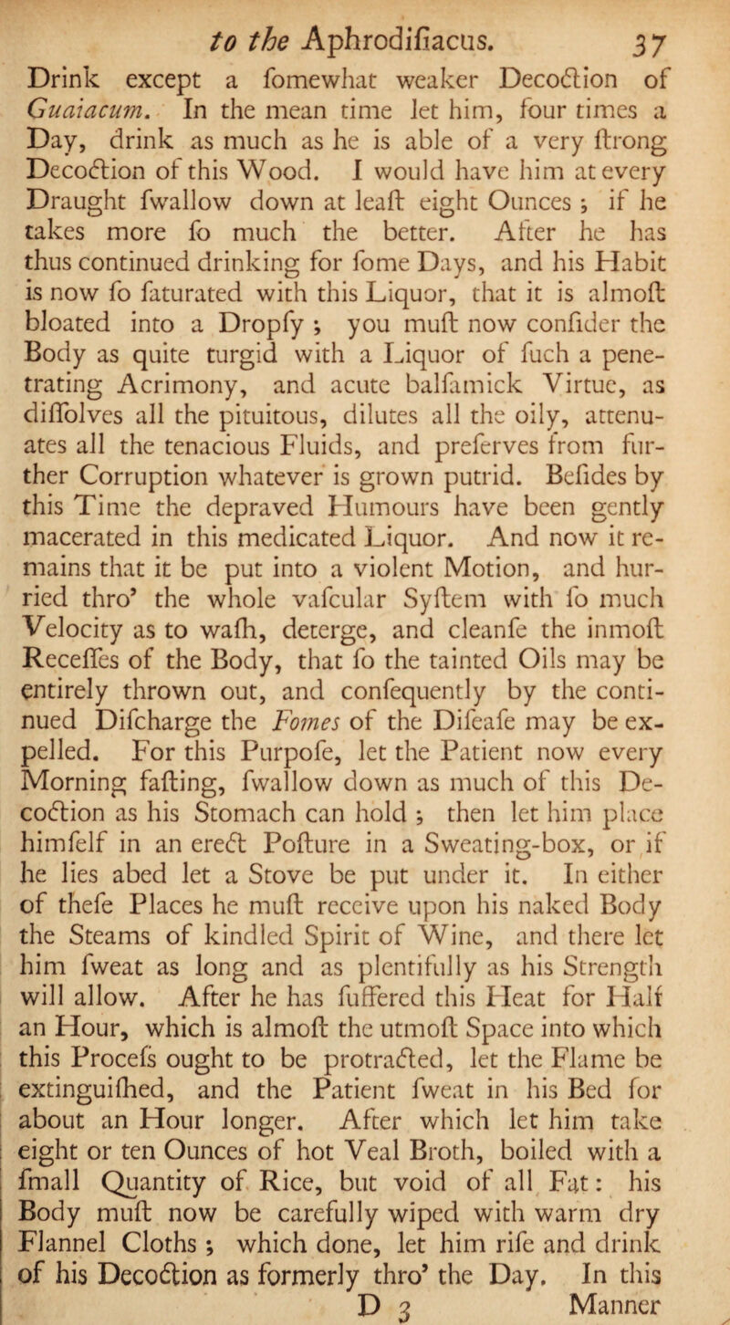 Drink except a fomewhat weaker Decodtion of Guaiacum. In the mean time Jet him, four times a Day, drink as much as he is able of a very ftrong Decodtion ot this Wood. I would have him at every Draught fwallow down at leaft eight Ounces ; if he takes more fo much the better. After he has thus continued drinking for fome Days, and his Habit is now fo faturated with this Liquor, that it is almoft bloated into a Dropfy ; you muft now confider the Body as quite turgid with a Liquor of fuch a pene¬ trating Acrimony, and acute balfamick Virtue, as diffolves all the pituitous, dilutes all the oily, attenu¬ ates all the tenacious Fluids, and preferves from fur¬ ther Corruption whatever is grown putrid. Befides by this Time the depraved Humours have been gently macerated in this medicated Liquor. And now it re¬ mains that it be put into a violent Motion, and hur¬ ried thro5 the whole vafcular Syftem with fo much Velocity as to wafh, deterge, and cleanfe the inmoft Receffes of the Body, that fo the tainted Oils may be entirely thrown out, and confequently by the conti¬ nued Difcharge the Fomes of the Difeafe may be ex¬ pelled. For this Purpofe, let the Patient now every Morning fading, fwallow down as much of this De¬ codtion as his Stomach can hold ; then let him place himfelf in an eredt Pofture in a Sweating-box, or if he lies abed let a Stove be put under it. In either of thefe Places he muft receive upon his naked Body the Steams of kindled Spirit of Wine, and there let him fweat as long and as plentifully as his Strength will allow. After he has differed this Fleat for Half an Hour, which is almoft the utmoft Space into which this Procefs ought to be protradted, let the Flame be extinguifhed, and the Patient fweat in his Bed for about an Hour longer. After which let him take eight or ten Ounces of hot Veal Broth, boiled with a fmall Quantity of Rice, but void of all Fat: his Body muft now be carefully wiped with warm dry Flannel Cloths; which done, let him rife and drink of his Decodtion as formerly thro5 the Day. In this D 3 Manner