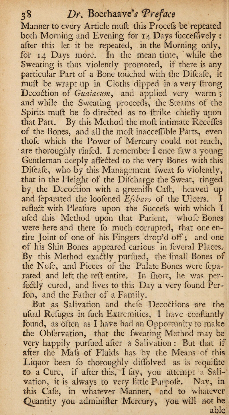 Manner to every Article muft this Procefs be repeated both Morning and Evening for 14 Days fucceffively : after this let it be repeated, in the Morning only, for 14 Days more. In the meantime, while the Sweating is thus violently promoted, if there is any particular Part of a Bone touched with the Difeafe, it muft be wrapt up in Cloths dipped in a very ftrong DecoCtion of Guaiacum, and applied very warm ; and while the Sweating proceeds, the Steams of the Spirits muft be fo directed as to ftrike chiefly upon that Part. By this Method the moft intimate Receffes of the Bones, and all the moft inacceftible Parts, even thofe which the Power of Mercury could not reach, are thoroughly rinfed. I remember I once faw a young Gentleman deeply affected to the very Bones with this Difeafe, who by this Management fweat fo violently, that in the Height of the Difcharge the Sweat, tinged by, the Decodtion with a greenifh Caff, heaved up and feparated the loofened Efchars of the Ulcers. I reflect with Pleafure upon the Succefs with which I ufed this Method upon that Patient, whofe Bones were here and there fo much corrupted, that one en¬ tire Joint of one of his Fingers drop’d off; and one of his Shin Bones appeared carious in feveral Places. By this Method exaCUy purfued, the fmall Bones of the Nofe, and Pieces of the Palate Bones were fepa- rated and left the reft entire. In fhort, he was per¬ fectly cured, and lives to this Day a very found Per- fon, and the Father of a Family. But as Salivation and thefe DecoClions are the ufual Refuges in fuch Extremities, I have conftantly found, as often as I have had an Opportunity to make the Obfervation, that the fweating Method may be very happily purfued after a Salivation : But that if after the Mafi of Fluids has by the Means of this Liquor been fo thoroughly diffolved as is requifite to a Cure, if after this, I fay, you attempt a Sali¬ vation, it is always to very little Purpofe. Nay, in this Cafe, in whatever Manner, and to whatever you adminifter Mercury, you will not be able Quantity