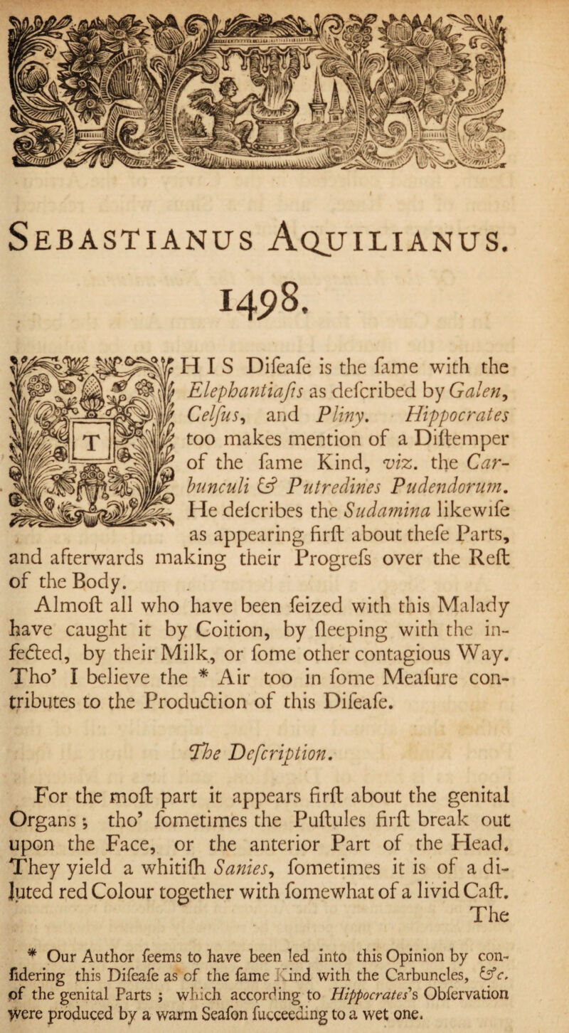 I Sebastianus Aquilianus. 1498. HIS Difeafe is the fame with the y Elephantiafis as defcribed by Galen, Celfns, and Pliny. Hippocrates too makes mention of a Diftemper of the lame Kind, viz. the Car- bunculi & Putredines Pudendorum. llgpr He deicribes the Sudamina likewife as appearing firft about thefe Parts, and afterwards making their Progrefs over the Reft of the Body. Almoft all who have been feized with this Malady have caught it by Coition, by fieeping with the in¬ fected, by their Milk, or fome other contagious Way. Tho’ I believe the * Air too in fome Meafure con¬ tributes to the Production of this Difeafe. The Dcfcription. For the moft part it appears firft about the genital Organs; tho’ fometimes the Puftules firft break out upon the Face, or the anterior Part of the Head* They yield a whitifh Sanies, fometimes it is of a di¬ luted red Colour together with fomewhat of a livid Caft. The * Our Author Teems to have been led into this Opinion by con- fidering this Difeafe as of the fame hand with the Carbuncles, of the genital Parts ; which according to Hippocrates''s Obfervation were produced by a warm Seafon futceeding to a wet one.