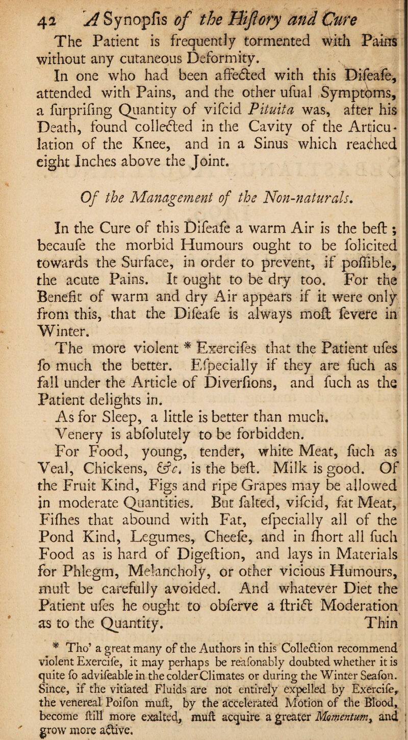 The Patient is frequently tormented with Pains without any cutaneous Deformity, In one who had been affedied with this Difeafe, attended with Pains, and the other ufual Symptoms, a furprifing Quantity of vifcid Pituita was, after his Death, found collected in the Cavity of the Arcicu* lation of the Knee, and in a Sinus which reached eight Inches above the Joint. Of the Management of the Non-naturals. In the Cure of this Difeafe a warm Air is the beft ; becaufe the morbid Humours ought to be folicited towards the Surface, in order to prevent, if poffible, the acute Pains. It ought to be dry too. For the Benefit of warm and dry Air appears if it were only from this, that the Difeafe is always moft fevere in Winter. The more violent * Exercifes that the Patient ufes fo much the better. Efpecially if they are fuch as fall under the Article of Diverfions, and fuch as the Patient delights in. As for Sleep, a little is better than much. Venery is abfolutely to be forbidden. For Food, young, tender, white Meat, fuch as Veal, Chickens, &c> is the beft. Milk is good. Of the Fruit Kind, Figs and ripe Grapes may be allowed in moderate Quantities. But halted, vifcid, fat Meat, Fifhes that abound with Fat, efpecially all of the Pond Kind, Legumes, Cheefe, and in fhort all fuch Food as is hard of Digeftion, and lays in Materials for Phlegm, Melancholy, or other vicious Humours, mull be carefully avoided. And whatever Diet the Patient ufes he ought to obferve a ftricffc Moderation as to the Quantity, Thin * Tho’ a great many of the Authors in this Collection recommend violent Exercife, it may perhaps be reafonably doubted whether it is quite fo advifeablein the colder Climates or during the Winter Seafon. Since, if the vitiated Fluids are not entirely expelled by Exercife,. the venereal Poifon muft, by the accelerated Motion of the Blood, become hill more exalted, muft acquire a greater Momentum, and grow more active.