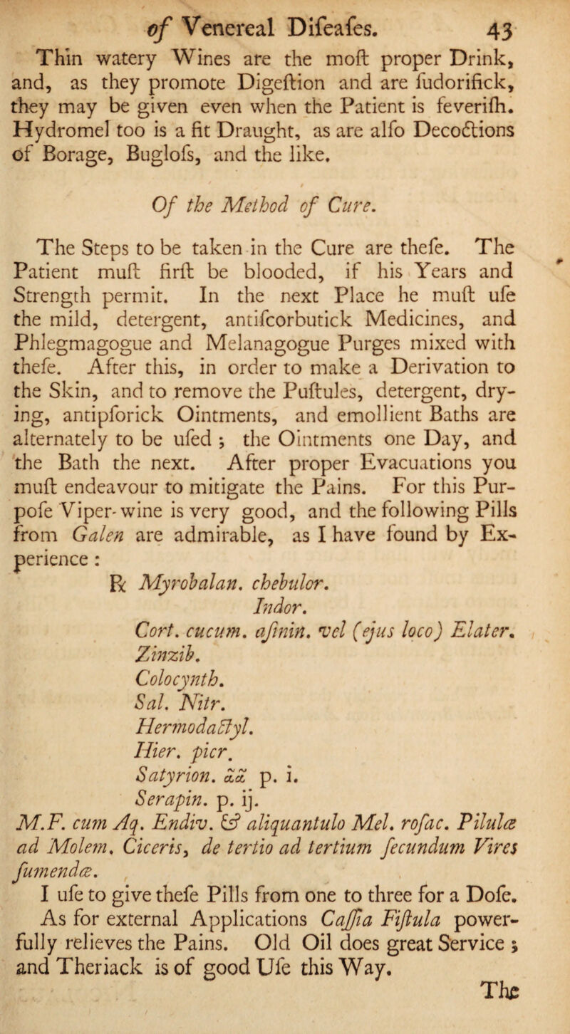 Thin watery Wines are the moft proper Drink, and, as they promote Digeftion and are fudorifick, they may be given even when the Patient is feverifh. Hydromel too is a fit Draught, as are alfo Deco&ions of Borage, Buglofs, and the like, i Of the Method of Cure. The Steps to be taken in the Cure are thefe. The Patient mud; firft be blooded, if his Years and Strength permit. In the next Place he muft ufe the mild, detergent, antifcorbutick Medicines, and Phlegmagogue and Melanagogue Purges mixed with thefe. After this, in order to make a Derivation to the Skin, and to remove the Puftules, detergent, dry¬ ing, antipforick Ointments, and emollient Baths are alternately to be ufed ; the Ointments one Day, and the Bath the next. After proper Evacuations you muft endeavour to mitigate the Pains. For this Pur- pofe Viper- wine is very good, and the following Pills from Galen are admirable, as I have found by Ex¬ perience : Be Myrobalan. chebulor. Indor. Corf, cucum. afinin. vel (ejus loco) Elater. Ztnzib. Colocynth. Sal. Nitr. HermodaByl. Hier. pier. Satyr ion. p. i. Serapin. p. ij. M.F. cum Aq. Endiv. & aliquantulo Mel. rofic. PUnite ad Molem. Ciceris, de tertio ad tertium fecundum Vires fumendee. I ufe to give thefe Pills from one to three for a Dofe. As for external Applications Caffia Fiftula power¬ fully relieves the Pains. Old Oil does great Service ; and Theriack is of good Ufe this Way. The